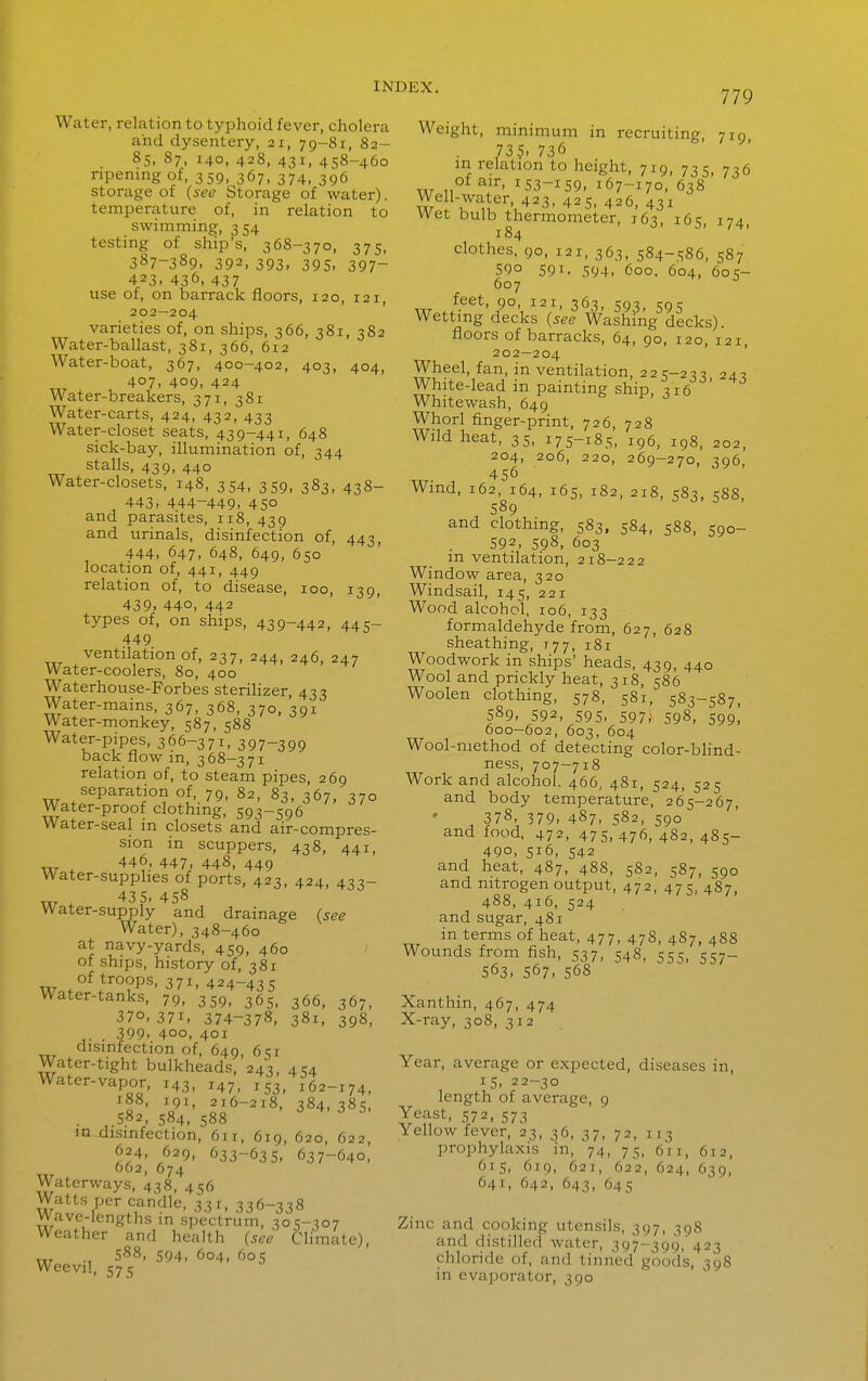 779 Water, relation to typhoid fever, cholera and dysentery, 21, 79-81, 82- 85, 87, 140, 428, 431, 458-460 ripening of, 359, 367, 374, 396 storage of (see Storage of water). temperature of, in relation to swimming, 3 54 testing of ship's, 368-370, 375, 387-389, 392, 393. 395. 397- 423, 436. 437 use of, on barrack floors, 120, 121, 202—204 varieties of, on ships, 366, 381, 382 Water-ballast, 381, 366, 612 Water-boat, 367, 400-402, 403, 404, 407, 409, 424 Water-breakers, 371, 381 Water-carts, 424, 432, 433 Water-closet seats, 439-441, 648 sick-bay, illumination of, 344 stalls, 439, 440 Water-closets, 148, 354, 359, 383, 438- 443. 444-449. 450 and parasites, 118, 439 and urinals, disinfection of, 443, 444, 647, 648, 649, 650 location of, 441, 449 relation of, to disease, 100, 139, 439. 440, 442 types of, on ships, 439-442, 445- 449 ventilation of, 237, 244, 246, 247 Water-coolers, 80, 400 Waterhouse-Forbes sterilizer, 433 Water-mains, 367, 368, 370, 391 Water-monkey, 587, 588 Water-pipes, 366-371, 397-399 back flow m, 368-371 relation of, to steam pipes, 269 separation of, 79, 82, 83, 367, 370 Water-proof clothing, 593-596 Water-seal in closets and air-compres- sion in scuppers, 438, 441, 446, 447, 448, 449 Water-supphes of ports, 423, 424, 433- ^ 43 5, 458 Water-supply and drainage (see Water), 348-460 at navy-yards, 459, 460 of ships, history of, 381 w.f°^*''°?P^' ^71, 424-435 Water-tanks, 79, 359, 365, 366, 367, 370. 371. 374-378, 381, 398, . 399, 400, 401 disinfection of, 649, 651 Water-tight bulkheads, 243, 454 Water-vapor, 143, 147, 153, 162-174, • 'c?'' o^;'^^'^' 384,38s, . ,.582, 584, 588 in disinfection, 611, 619, 620, 622, 624, 629, 633-635, 637-640, w . ^74 Waterways, 438, 456 Watts per candle, 331, 336-338 Wave-lengths in spectrum, 305-307 Weather and health (see CHmate), \XT ; 588, 594, 604, 605 Weevil, 575 Weight, minimum in recruiting, 719 735, 736 m relation to height, 719, 735 736 of air, 153-159, 167-170, 638 Well-water 423, 425, 426, 431 Wet bulb thermometer, 163, 165, 174, I 84 clothes, 90, 121, 363, 584-586, 587 590 591. 594- 600, 604, 605- 607 feet, 90, 121, 363, 593, 595 Wetting decks (see Washing decks), floors of barracks, 64, 90, 120, 121, 202—204 Wheel, fan, in ventilation, 225-2-17, 243 White-lead in painting ship, 316 Whitewash, 649 Whorl finger-print, 726, 728 Wild heat, 35, 175-185, 196, 198, 202, 204, 206, 220, 269-270, 396, 456 Wind, 162, 164, 165, 182, 218, 583, 588, 589 and clothing, 583, 584, 588, 590- 592, 598, 603 m ventilation, 218-222 Window area, 320 Windsail, 145, 221 Wood alcohol, 106, 133 formaldehyde from, 627, 628 sheathing, 777, 181 Woodwork in ships' heads, 439, 440 Wool and prickly heat, 318, 586 Woolen clothing, 578, 581, 583-587, 589, 592, 595, 597; 598, 599, 600—602, 603, 604 Wool-method of detecting color-bHnd- ness, 707-718 Work and alcohol. 466, 481, 524, 525 and body temperature, 265-267, ^ 378, 379, 487, 582, 590 and food. 472, 475.476, 482, 485- 490, 516, 542 and heat, 487, 48S, 582, 587, 590 and nitrogen output, 472, 475, 487, 488, 416, 524 and sugar, 481 in terms of heat, 477, 478, 487, 488 Wounds from fish, 537, 548, 555, 557- 563, 567, 568 Xanthin, 467, 474 X-ray, 308, 312 Year, average or expected, diseases in, 15, 22-30 length of average, 9 Yeast, 572, 573 Yellow fever, 23, 36, 37, 72, 113 prophylaxis in, 74, 75, 611, 612, 615, 619, 621, 622, 624, 639, 641, 642, 643, 645 Zinc and cooking utensils, 397, 398 and distilled water, 397-399, 423 chloride of, and tinned goods, 398 in evaporator, 390