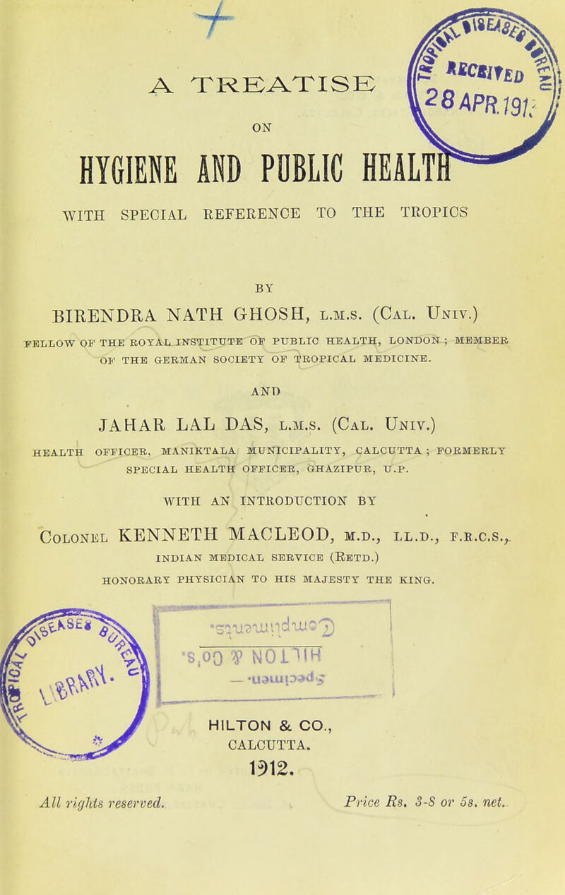 A TREATISE ON HYGIENE AND PUBLIC HEALT1 WITH SPECIAL REFERENCE TO THE TROPICS BY BIRENDRA NATH GHOSH, l.m.s. (Cal. Univ.) FELLOW OF THE ROYAL INSTITUTE OF PUBLIC HEALTH, LONDON ; MEMBER OF THE GERMAN SOCIETY OF TROPICAL MEDICINE. AND JAHAR LAL DAS, l.m.s. (Cal. Univ.) HEALTH OFFICER, MANIKTALA MUNICIPALITY, CALCUTTA ; FORMERLY SPECIAL HEALTH OFFICER, GHAZIPUR, U.P. WITH AN INTRODUCTION BY Colonel KENNETH MACLEOD, m.d., ll.d., f.r.c.s., INDIAN MEDICAL SERVICE (RETD.) HONORARY PHYSICIAN TO HIS MAJESTY THE KING. •8,00 V NODTH HILTON & CO., CALCUTTA. 1912. All rights reserved. Price Rs. 3-S or 5s. net.
