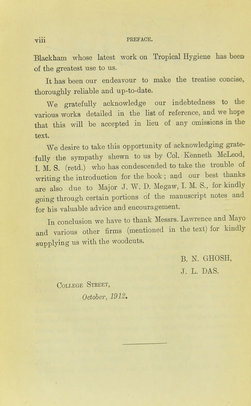 Blackham whose latest work on Tropical Hygiene has been of the greatest use to us. It has been our endeavour to make the treatise concise, thoroughly reliable and up-to-date. We gratefully acknowledge our indebtedness to the various works detailed in the list of reference, and we hope that this will be accepted in lieu of any omissions in the text. We desire to take this opportunity of acknowledging grate- fully the sympathy shewn to us by Col. Kenneth McLeod, I. M. S. (retd.) who has condescended to take the trouble of writing the introduction for the book; and our best thanks are also due to Major J. W. D. Megaw, I. M. S., for kindly going through certain portions of the manuscript notes and for his valuable advice and encouragement. In conclusion we have to thank Messrs. Lawrence and Mayo and various other firms (mentioned in the text) for kindly supplying us with the woodcuts. B. N. GHOSH, J. L. DAS. College Street, October, 1912.