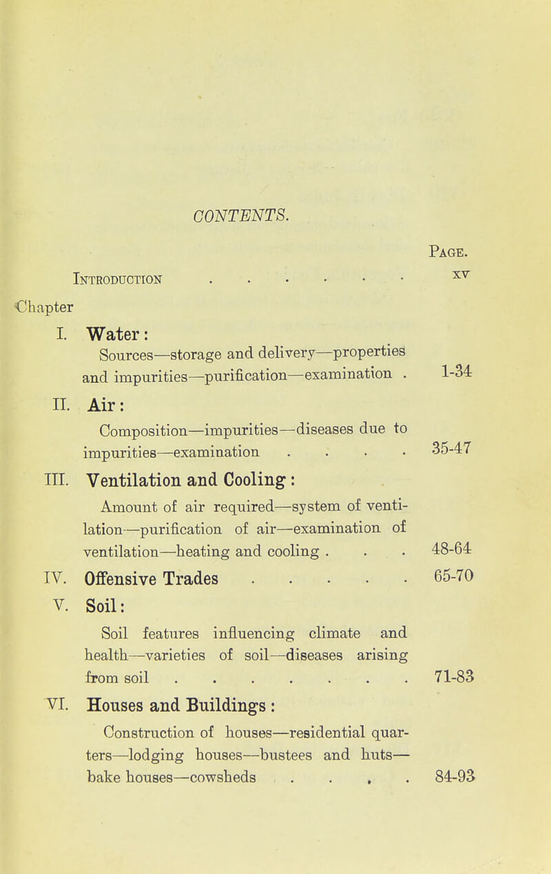 CONTENTS. Page. Introduction XY Chapter I. Water: Sources—storage and delivery—properties and impurities—purification—examination . 1-34 II. Air: Composition—impurities—diseases due to impurities—examination .... 35-47 IH. Ventilation and Cooling: Amount of air required—system of venti- lation—purification of air—examination of ventilation—heating and cooling . . . 48-64 IV. Offensive Trades 65-70 V. Soil: Soil features influencing climate and health—varieties of soil—diseases arising from soil 71-83 VI. Houses and Buildings : Construction of houses—residential quar- ters—lodging houses—bustees and huts— bake houses—cowsheds . . . . 84-93