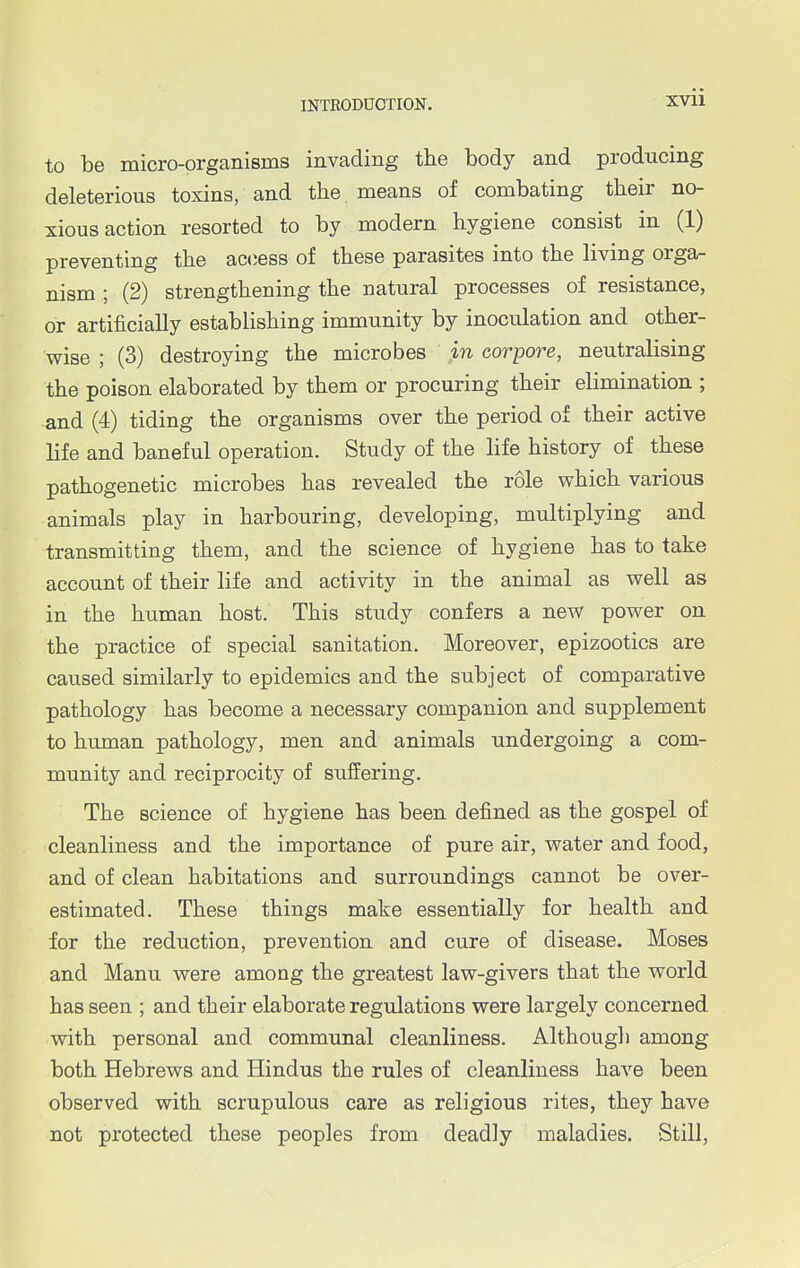 XVll to be micro-organisms invading the body and producing deleterious toxins, and the means of combating their no- xious action resorted to by modern hygiene consist in (1) preventing the access of these parasites into the living orga- nism ; (2) strengthening the natural processes of resistance, or artificially establishing immunity by inoculation and other- wise ; (3) destroying the microbes in corpore, neutralising the poison elaborated by them or procuring their elimination ; and (4) tiding the organisms over the period of their active life and baneful operation. Study of the life history of these pathogenetic microbes has revealed the role which various animals play in harbouring, developing, multiplying and transmitting them, and the science of hygiene has to take account of their life and activity in the animal as well as in the human host. This study confers a new power on the practice of special sanitation. Moreover, epizootics are caused similarly to epidemics and the subject of comparative pathology has become a necessary companion and supplement to human pathology, men and animals undergoing a com- munity and reciprocity of suffering. The science of hygiene has been defined as the gospel of cleanliness and the importance of pure air, water and food, and of clean habitations and surroundings cannot be over- estimated. These things make essentially for health and for the reduction, prevention and cure of disease. Moses and Manu were among the greatest law-givers that the world has seen ; and their elaborate regulations were largely concerned with personal and communal cleanliness. Although among both Hebrews and Hindus the rules of cleanliness have been observed with scrupulous care as religious rites, they have not protected these peoples from deadly maladies. Still,