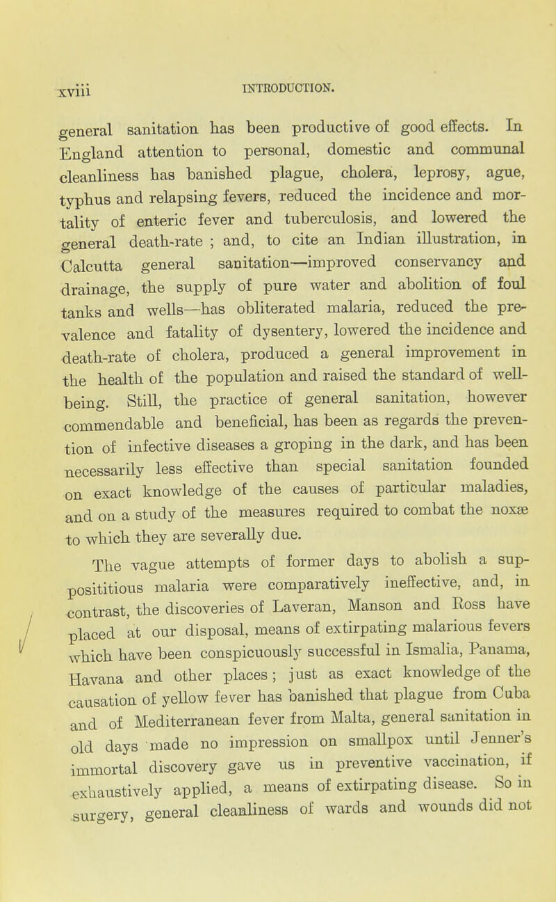 general sanitation has been productive of good effects. In England attention to personal, domestic and communal cleanliness has banished plague, cholera, leprosy, ague, typhus and relapsing fevers, reduced the incidence and mor- tality of enteric fever and tuberculosis, and lowered the general death-rate ; and, to cite an Indian illustration, in Calcutta general sanitation—improved conservancy and drainage, the supply of pure water and abolition of foul tanks and wells—has obliterated malaria, reduced the pre- valence and fatality of dysentery, lowered the incidence and death-rate of cholera, produced a general improvement in the health of the population and raised the standard of well- being. Still, the practice of general sanitation, however commendable and beneficial, has been as regards the preven- tion of infective diseases a groping in the dark, and has been necessarily less effective than special sanitation founded on exact knowledge of the causes of particular maladies, and on a study of the measures required to combat the noxas to which they are severally due. The vague attempts of former days to abolish a sup- posititious malaria were comparatively ineffective, and, in contrast, the discoveries of Laveran, Manson and Ross have placed at our disposal, means of extirpating malarious fevers which have been conspicuously successful in Ismalia, Panama, Havana and other places; just as exact knowledge of the causation of yellow fever has banished that plague from Cuba and of Mediterranean fever from Malta, general sanitation in old days made no impression on smallpox until Jenner's immortal discovery gave us in preventive vaccination, if exhaustively applied, a means of extirpating disease. So in surgery, general cleanliness of wards and wounds did not