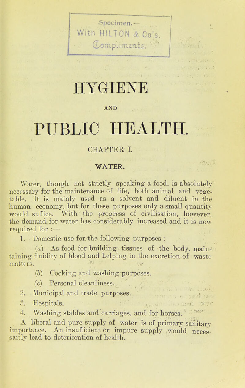 •Specimen.— ! With HILTON & Co's. (Lornpli meats.  ' to *- ■ r I HYGIENE AND PUBLIC HEALTH. CHAPTER I. WATER. Water, though, not strictly speaking a food, is absolutely necessary for the maintenance of life, both animal and vege- table. It is mainly used as a solvent and diluent in the human economy, but for these purposes only a small quantity would suffice. With the progress of civilisation, however, the demand for water has considerably increased and it is now required for :— 1. Domestic use for/the following purposes : (a) As food for building tissues of the body, main- taining fluidity of blood and helping in the excretion of waste matters. (b) Cooking and washing purposes. (c) Personal cleanliness. 2. Municipal and trade purposes. 3. Hospitals. . , j xl 4. Washing stables and carriages, and for horses. A liberal and pure supply of water is of primary sanitary importance. An insufficient or impure supply would neces- sarily lead to deterioration of health.