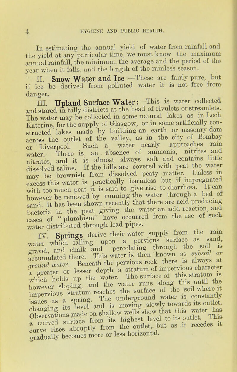 Ia estimating the annual yield of water from rainfall and the yield at any particular time, we must know the maximum annual rainfall, the minimum, the average and the period of the year when it falls, and the hngth of the rainless season. ' II. Snow Water and Ice :—These are fairly pure, but if ice be derived from polluted water it is not free from danger. III. Upland Surface Water:—This is water collected and stored in hilly districts at the head of rivulets or streamlets. The water may be collected in some natural lakes as in Loch Katerine, for the supply of Glasgow, or in some artificially con- structed lakes made by building an earth or masonry dam across the outlet of the valley, as in the city of Bombay or Liverpool. Such a water nearly approaches rain water There is an . absence of ammonia, nitrites and nitrates, and it is almost always soft and contains little dissolved saline. If the hills are covered with peat the water mav be brownish from dissolved peaty matter. Unless m excess this water is practically harmless but if impregnated with too much peat it is said to give rise to diarrhoea. It can however be removed by running the water through a bed ot sand It has been shown recently that there are acid producing bacteria in the peat giving the water an acid reaction and cases of  plumbism have occurred from the use of such water distributed through lead pipes. IV SnrinffS derive their water supply from the ram waterwfich filling upon a pervious surface as sand Travel and chalk and percolating through the sod is ^cumulated there. This water is then known as subsod or troTncl water. Beneath the pervious rock there is always at rreater or lesser depth a stratum of impervious character wlvich holds up the water. The surface of this stratum is however sloping, and the water runs along this until the Srv'ous^ stotum reaches the surface of the soil where it impenioub underground water is constantly issues, as a spnn ine 8 slowly towards its outlet. hthis *7fr™* a curved surface from its highest level to its outlet. This Lrve Ses abruptly from the outlet but as it recede, it gradually becomes more or less horizontal.
