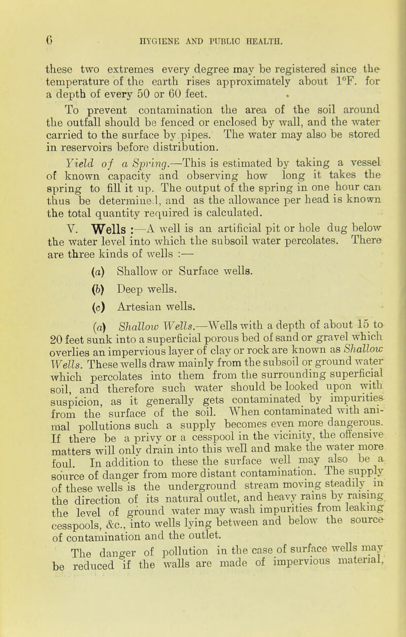these two extremes every degree may be registered since the temperature of the earth rises approximately about 1°F. for a depth of every 50 or 60 feet. To prevent contamination the area of the soil around the outfall should be fenced or enclosed by wall, and the water carried to the surface by pipes. The water may also be stored in reservoirs before distribution. Yield of a Spring.—This is estimated by taking a vessel of known capacity and observing how long it takes the spring to fill it up. The output of the spring in one hour can thus be determine.1, and as the allowance per head is known the total quantity required is calculated. V. Wells :—A well is an artificial pit or hole dug below the water level into which the subsoil water percolates. There are three kinds of wells :— (a) Shallow or Surface wells. (b) Deep wells. (c) Artesian wells. (a) Shallow Wells.—Wells with a depth of about 15 to 20 feet sunk into a superficial porous bed of sand or gravel which overlies an impervious layer of clay or rock are known as Shallow Wells. These wells draw mainly from the subsoil or ground water which percolates into them from the surrounding superficial soil, and therefore such water should be looked upon with suspicion, as it generally gets contaminated by impurities from the surface of the soil. When contaminated with ani- mal pollutions such a supply becomes even more dangerous. If there be a privy or a cesspool in the vicinity, the offensive matters will only drain into this well and make the water more foul. In addition to these the surface well may also be a source of danger from more distant contamination. The supply of these wells is the underground stream moving steadily _ in the direction of its natural outlet, and heavy rams by raising the level of ground water may wash impurities from leaking cesspools, &c, into wells lying between and below the source of contamination and the outlet. The danger of pollution in tbe case of surface wells may be reduced if the walls are made of impervious material,