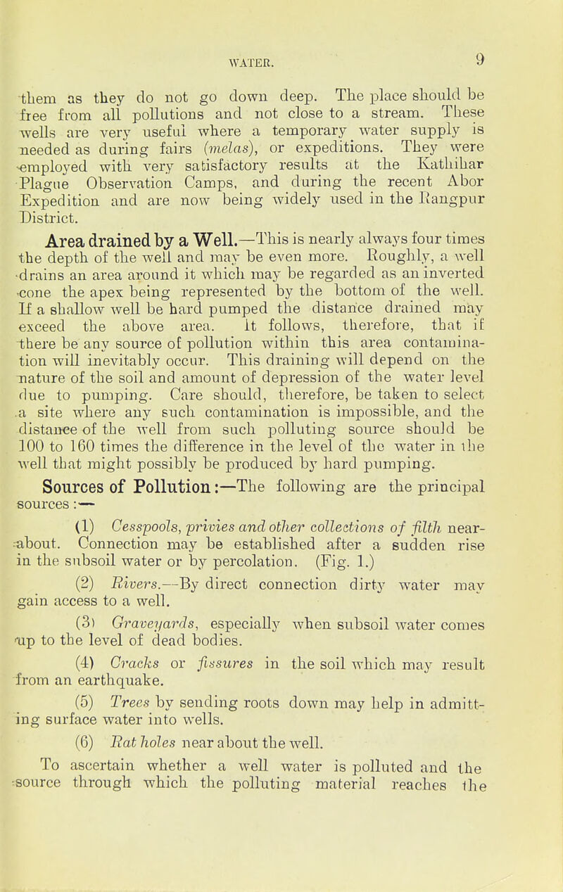 thern as tliey do not go down deep. The place should be free from all pollutions and not close to a stream. These wells are very useful where a temporary water supply is needed as during fairs (melas), or expeditions. They were ■employed with very satisfactory results at the Kathihar Plague Observation Camps, and during the recent Abor Expedition and are now being widely used in the Rangpur District. Area drained by a Well.—This is nearly always four times the depth of the well and may be even more. Roughly, a well •drains an area around it which may be regarded as an inverted •cone the apex being represented by the bottom of the well. If a shallow well be hard pumped the distance drained may exceed the above area. it follows, therefore, that if there be any source of pollution within this area contamina- tion will inevitably occur. This draining will depend on the nature of the soil and amount of depression of the water level due to pumping. Care should, therefore, be taken to select .a site where any such contamination is impossible, and the distance of the well from such polluting source should be 100 to 160 times the difference in the level of the water in the well that might possibly be produced by hard pumping. Sources of Pollution:—The following are the principal sources:— (1) Cesspools, privies and other collections of filth near- -about. Connection may be established after a sudden rise in the subsoil water or by percolation. (Fig. 1.) (2) Rivers.—By direct connection dirty water may gain access to a well. (3) Graveyards, especially when subsoil water comes Tip to the level of dead bodies. (4) Cracks or fissures in the soil which may result from an earthquake. (5) Trees by sending roots down may help in admitt- ing surface water into wells. (6) Eat holes near about the Avell. To ascertain whether a well water is polluted and the source through which the polluting material reaches the