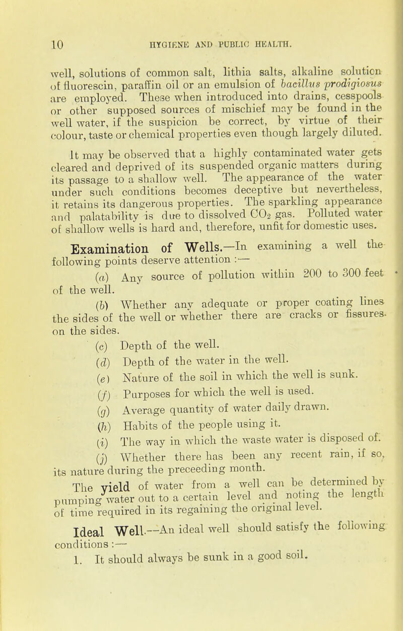 well, solutions of common salt, lithia salts, alkaline solution of fluorescin, paraffin oil or an emulsion of bacillus prodigiosus are employed. These when introduced into drains, cesspools or other supposed sources of mischief may be found in the well water, if the suspicion be correct, by virtue of their colour, taste or chemical properties even though largely diluted. It may be observed that a highly contaminated water gets cleared and deprived of its suspended organic matters during its passage to a shallow well. The appearance of the water under such conditions becomes deceptive but nevertheless, it retains its dangerous properties. The sparkling appearance and payability is due to dissolved C02 gas. Polluted water of shallow wells is hard and, therefore, unfit for domestic uses. Examination of Wells—In examining a well the following points deserve attention :— (a) Any source of pollution within 200 to 300 feet of the well. (b) Whether anv adequate or proper coating lines the sides of the well or whether there are cracks or fissures- on the sides. (c) Depth of the well. (d) Depth of the water in the well. (e) Nature of the soil in which the well is sunk. (/) Purposes for which the well is used. (g) Average quantity of water daily drawn. (h) Habits of the people using it. (i) The way in which the waste water is disposed of. (j) Whether there has been any recent rain, if so, its nature during the proceeding month. The vield of water from a well can be determined by pumping water out to a certain level and noting the length of time required in its regaining the original level. Ideal Well—An ideal well should satisfy the following conditions :— 1. It should always be sunk in a good soil.