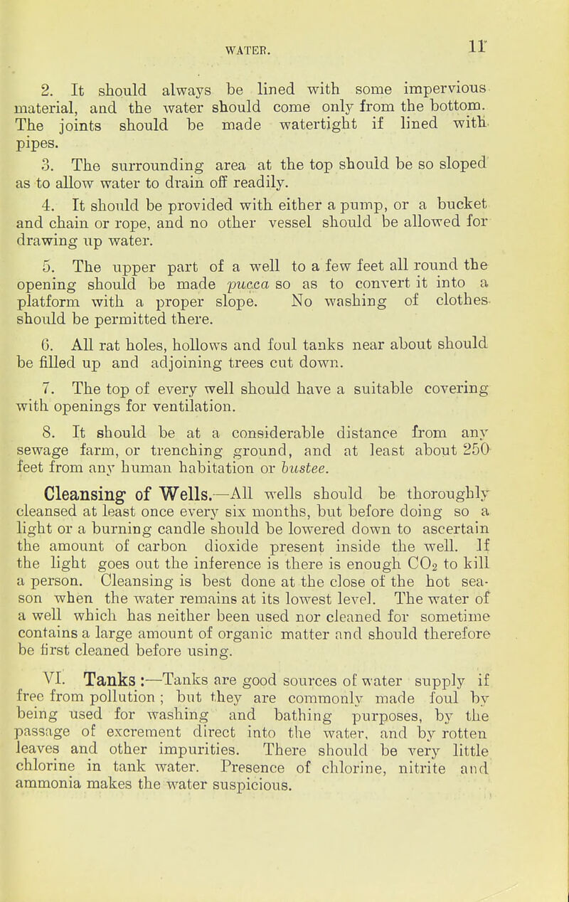 2. It should always be lined with some impervious material, and the water should come only from the bottom. The joints should be made watertight if lined with pipes. 3. The surrounding area at the top should be so sloped as to allow water to drain off readily. 4. It should be provided with either a pump, or a bucket and chain or rope, and no other vessel should be allowed for drawing up water. 5. The upper part of a well to a few feet all round the opening should be made pucca so as to convert it into a platform with a proper slope. No washing of clothes should be permitted there. G. All rat holes, hollows and foul tanks near about should be filled up and adjoining trees cut down. 7. The top of every well should have a suitable covering with openings for ventilation. 8. It should be at a considerable distance from any sewage farm, or trenching ground, and at least about 250 feet from any human habitation or bustee. Cleansing of Wells.—All wells should be thoroughly cleansed at least once every six months, but before doing so a light or a burning candle should be lowered down to ascertain the amount of carbon dioxide present inside the well. If the light goes out the inference is there is enough CO2 to kill a person. Cleansing is best done at the close of the hot sea- son when the water remains at its lowest level. The water of a well which has neither been used nor cleaned for sometime contains a large amount of organic matter and should therefore be first cleaned before using. VI. Tanks :—Tanks are good sources of water supply if free from pollution; but they are commonly made foul by being used for washing and bathing purposes, by the passage of excrement direct into the water, and by rotten leaves and other impurities. There shoidd be very little chlorine in tank water. Presence of chlorine, nitrite and ammonia makes the water suspicious.
