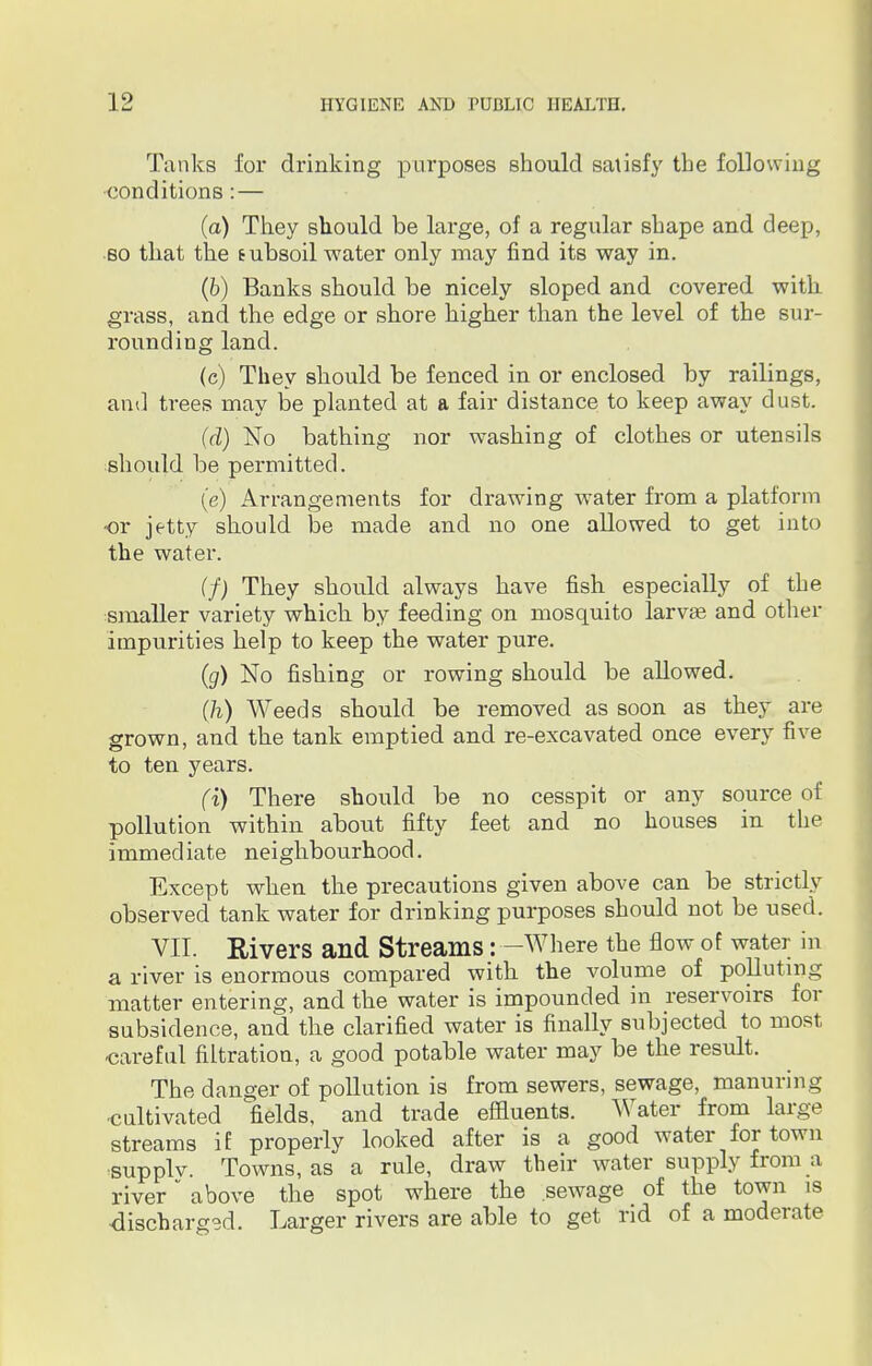 Tanks for drinking purposes should satisfy the following conditions: — (a) They should be large, of a regular shape and deep, so that the tubsoil water only may find its way in. (b) Banks should be nicely sloped and covered with grass, and the edge or shore higher than the level of the sur- rounding land. (c) They should be fenced in or enclosed by railings, and trees may be planted at a fair distance to keep away dust. (d) No bathing nor washing of clothes or utensils should be permitted. (e) Arrangements for drawing water from a platform or jetty should be made and no one allowed to get into the water. (f) They should always have fish especially of the smaller variety which by feeding on mosquito larvae and other impurities help to keep the water pure. (g) No fishing or rowing should be allowed. (h) Weeds should be removed as soon as they are grown, and the tank emptied and re-excavated once every five to ten years. (i) There should be no cesspit or any source of pollution within about fifty feet and no houses in the immediate neighbourhood. Except when the precautions given above can be strictly observed tank water for drinking purposes should not be used. VII. Eivers and Streams : —Where the flow of water in a river is enormous compared with the volume of polluting matter entering, and the water is impounded in reservoirs for subsidence, and the clarified water is finally subjected to most careful filtration, a good potable water may be the result. The danger of pollution is from sewers, sewage, manuring ■cultivated fields, and trade effluents. Water from large streams if properly looked after is a good water for town ■supply. Towns, as a rule, draw their water supply from a river above the spot where the sewage of the town is discharged. Larger rivers are able to get rid of a moderate