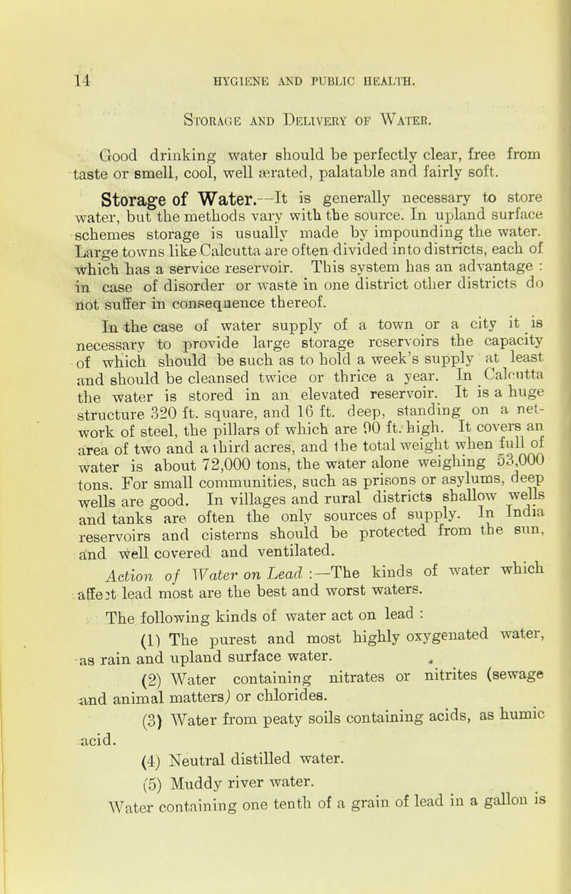 Storage and Delivery of Water. Good drinking water should be perfectly clear, free from taste or smell, cool, well aerated, palatable and fairly soft. Storage of Water.—It is generally necessary to store water, but the methods vary with the source. In upland surface schemes storage is usually made by impounding the water. Large towns like Calcutta are often divided into districts, each of which has a service reservoir. This system has an advantage : in case of disorder or waste in one district other districts do not suffer in consequence thereof. In the case of water supply of a town or a city it _ is necessary to provide large storage reservoirs the capacity of which should be such as to hold a week's supply at least and should be cleansed twice or thrice a year. In Calcutta the water is stored in an elevated reservoir. It is a huge structure 320 ft. square, and 16 ft. deep, standing on a net- work of steel, the pillars of which are 00 ft. high. It covers an area of two and a third acres, and the total weight when full of water is about 72,000 tons, the water alone weighing o3,000 tons. For small communities, such as prisons or asylums, deep wells are good. In villages and rural districts shallow wells and tanks are often the only sources of supply. In India reservoirs and cisterns should be protected from the sun, and well covered and ventilated. Action of Water on Lead :—The kinds of water which attest-lead most are the best and worst waters. The following kinds of water act on lead : (1) The purest and most highly oxygenated water, as rain and upland surface water. (2) Water containing nitrates or nitrites (sewage and animal matters,) or chlorides. (3) Water from peaty soils containing acids, as humic acid. (4) Neutral distilled water. (5) Muddy river water. Water containing one tenth of a grain of lead in a gallon is