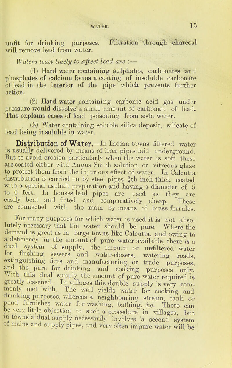 unfit for drinking purposes. Filtration through charcoal will remove lead from water. Waters least likely to affect lead are :— (1) Hard water containing sulphates, carbonates and phosphates of calcium forms a coating of insoluble carbonate of lead in the interior of the pipe which prevents further action. (2) Hard water containing carbonic acid gas under pressure would dissolve a small amount of carbonate of lead. This explains cases of lead poisoning from soda water. ( 3) Water containing soluble silica deposit, silicate of lead being insoluble in water. Distribution of Water.—In Indian towns filtered water is usually delivered by means of iron pipes laid underground. But to avoid erosion particularly when the water is soft these are coated either with Angus Smith solution, or vitreous glaze to protect them from the injurious effect of water. In Calcutta ■distribution is carried on by steel pipes fth inch thick coated with a special asphalt preparation and having a diameter of 5 to Q feet. In houses lead pipes are used as they are easily bent and fitted and comparatively cheap. These •are connected with the main by means of brass ferrules. For many purposes for which water is used it is not abso- lutely necessary that the water should be pure. Where the demand is great as in large towns like Calcutta, and owing to a deficiency in the amount of pure water available, there is a dual system of supply, the impure or unaltered water for flushing sewers and water-closets, watering roads, extinguishing fires and manufacturing or trade purposes' a?d the pure for drinking and cooking purposes onlv.' With this dual supply the amount of pure water required is greatly lessened. In villages this double supply is very com- monly met with. The well yields water for cooking and ■drinking purposes, whereas a neighbouring stream, tank or pond furnishes water for washing, bathing, &c. There can •be very little objection to such a procedure in villages, but m towns a dual supply necessarily involves a second system •of mams and supply pipes, and very often impure water will be