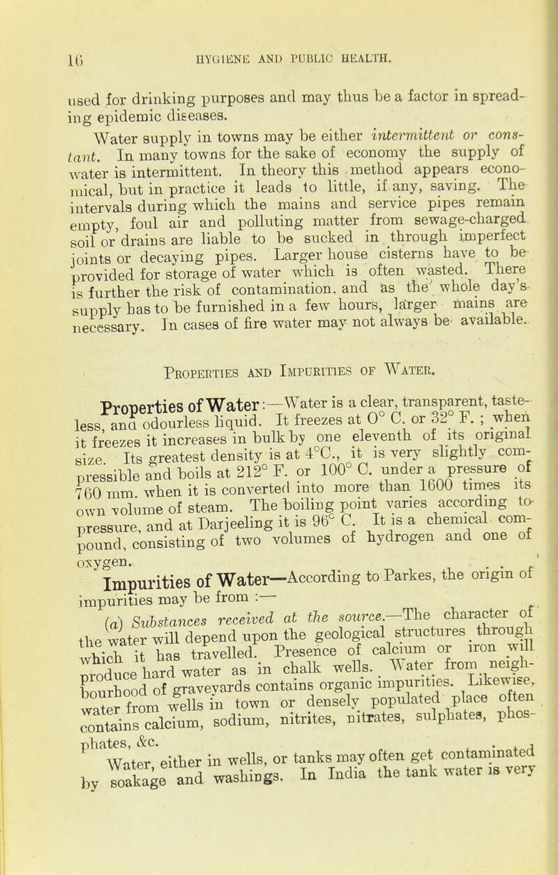 used for drinking purposes and may thus be a factor in spread- ing epidemic diseases. Water supply in towns may be either intermittent or cons- tant. In many towns for the sake of economy the supply of water is intermittent. In theory this method appears econo- mical, but in practice it leads to little, if any, saving. The intervals during which the mains and service pipes remain empty, foul air and polluting matter from sewage-charged soil or'drains are liable to be sucked in through imperfect joints or decaying pipes. Larger house cisterns have to be provided for storage of water which is often wasted. I here is further the risk of contamination, and as the' whole day's supply has to be furnished in a few hours, larger mains are necessary. In cases of fire water may not always be- available. Properties and Impurities of Water. Properties of Water: - Water is a clear transparent, taste- less, an£ odourless liquid. It freezes at 0° C or 32 F. ; when it freezes it increases in bulk by one eleventh of its original size Its greatest density is at 4°C, it is very slightly com- pressible and boils at 212° F or 100° C. under a pressure of 760 mm when it is converted into more than 1600 times its own volume of steam. The boiling point varies according to- pressure, and at Darjeeling it is 96c C It is a chemical com^ pound, consisting of two volumes of hydrogen and one of oxygen. . . 1 Impurities of Water—According toParkes, the origin of impurities may be from : (a) Substances received at the source-The character of the water will depend upon the geological structures through which it has travelled. Presence of calcium or iron will Produce hard water as in chalk wells. Water from neigh- bourhoodlof gravevards contains organic impurities. Likewise, water f?om wells in town or densely populated place often contains calcium, sodium, nitrites, nitrates, sulphates, phos- phates, &c. . , Water either in wells, or tanks may often get contaminated by Stoge and washings. In India the tank water ,s very