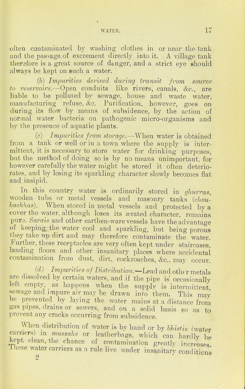 often contaminated by washing clothes in or near the tank and the passage,of excrement directly into it. A village tank therefore is a great source of danger, and a strict eye should always be kept on such a water. (b) Impurities derived during transit from source to reservoirs.—-Open conduits like rivers, canals, &c, are liable to be polluted by sewage, house and waste water, manufacturing refuse, &c. Purification, however, goes on during its flow by means of subsidence, by the action of normal water bacteria on pathogenic micro-organisms and by the presence of aquatic plants. (c) Impurities from storage.—When water is obtained from a tank or well or in a town where the supply is inter- mittent, it is necessary to store water for drinking purposes, but the method of doing so is by no means unimportant, for however carefully the water might be stored it often deterio- rates, and by losing its sparkling character slowly becomes flat and insipid. In this country water is ordinarily stored in ghurras, wooden tubs or metal vessels and masonry tanks (chou- bachhas). When stored in metal vessels and protected by a cover the water, although loses its aerated character, remains pure. Sarais and other earthen-ware vessels have the advantage of keeping the water cool and sparkling, but being porous they take up dirt and may therefore contaminate the water. Further, these receptacles are very often kept under staircases, landing floors and other insanitary places where accidental contamination from dust, dirt, cockroaches, &c. may occur. (d) Impurities of Distribution.—Lead and othf r metals arc dissolved by certain waters, and if the pipe is occasionally left empty, as happens when the supplv is intermittent sewage and impure air may be drawn into them. This may he prevented by laying the water mains at a distance from gas pipes, drains or sewers, and on a solid basis so as to prevent any cracks occurring from subsidence. When distribution of water is by hand or by bhistis (water carriers) in mussaks or leatherbngs, which can hardly be Kept clean, the chance of contamination greatly increases lhese water carriers as a rule live under insanitary conditions 2