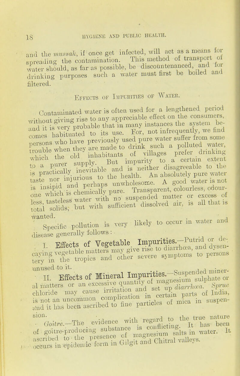 and the mtuwofc, if once get infected, will act as a means for spreading the contamination. This method of transport of water should, as far as possible, be discountenanced, and for drinking purposes such a water must first be boded and filtered. Effects of Impcrities of Water. Contaminated water is often used for a lengthened period without Xing rise to any appreciable effect on the consumers, n it s&ve ^probable that in many instances the system be- ano it is vol* i infrequently, we find comes tabbed toj***^ ^ ^ ^ from som(J She len U«v a made to dr4 such a polluted water, ^^S/^v tab^andrSer disagreeable to the ,s practicauj, ' to the bealth. An absolutely pure water — *£d and perhapsunwholesome. A good water is not ^^jr^Jg^n^-d air, is aU that is wanted. , ■ Specific pollution is very likely to occur m water and disease generally follows : t Wpc+s of Vegetable Impurities.—Putrid or cie- arable matter! may give rise to diarrhoea, and dysen- teiw fn the tropics and other severe symptoms to persons tinused to it. . II. Effects of Mineral IVg^S i^zr^i^M^i as si on . (;oitre._The evidence with, regard tthe, uuneture ot goitre-produci-g substance » £g£°2ta£ mter. It ascribed to ; the presen e o ^g^, Talley8.