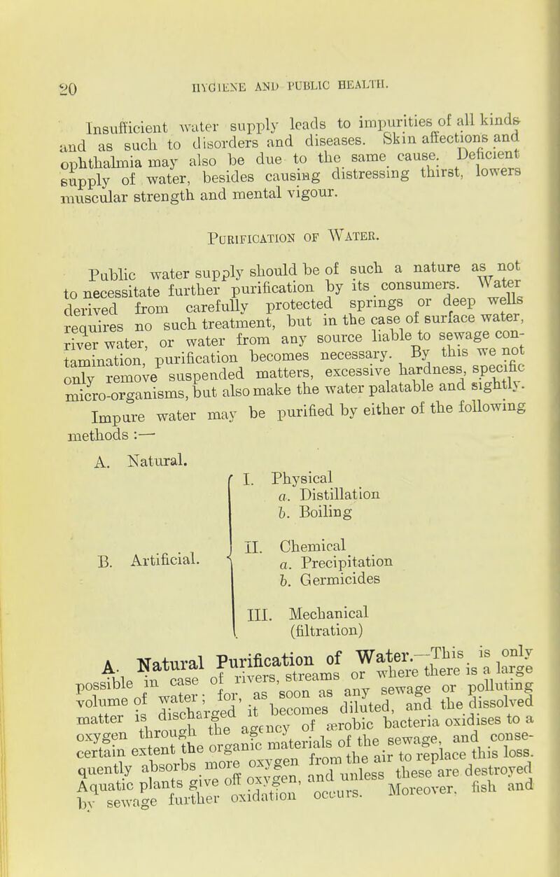 4J0 Insufficient water supply leads to impurities of all kinds and as such to disorders and diseases. Skin affections and ophthalmia may also be due to the same cause. Deficient supply of water, besides causing distressing thirst, lowers muscular strength and mental vigour. Purification of Water. Public water supply should be of such a nature as not to necessitate further purification by its consumers. MUter derived from carefully protected springs or deep wells requires no such treatment, but in the case of surface water, rivS water, or water from any source liable to sewage con- tamination, purification becomes necessary. By this we not onTy remove suspended matters, excessive hardness specific micro-organisms, but also make the water palatable and sighth. Impure water may be purified by either of the following methods :— A. Natural. I. Physical a. Distillation h. Boiling B. Artificial. * II. Chemical a. Precipitation b. Germicides III. Mechanical (filtration) a TSTatural Purification of Water.-This is only ^hlP in cise of nvers, streams or where there is a large possible m case or 11 , or lllltmg volume of J^J:^\ZL: lilted, and the dissolved matter is dischaigea m bacteria oxidises to a ; S oxygen *J* WtStS'^8^, fish and
