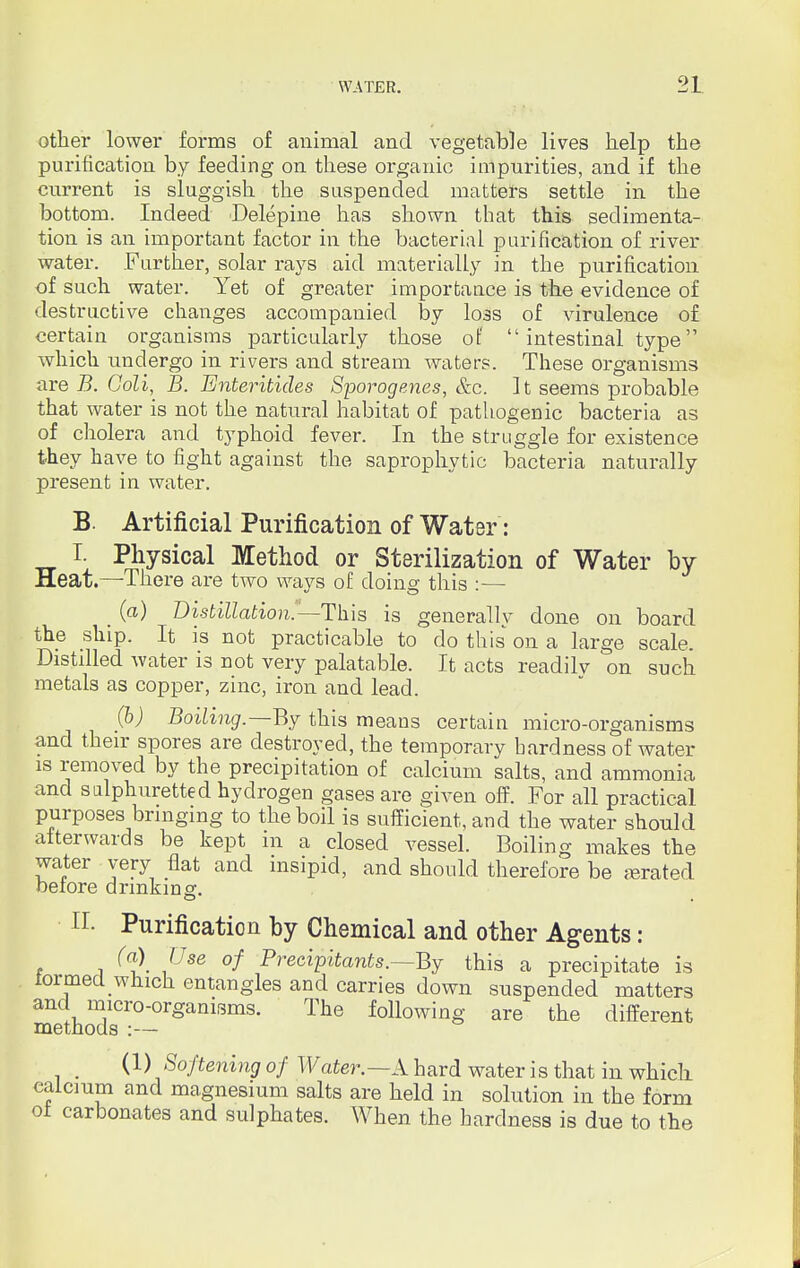 other lower forms of animal and vegetable lives help the purification by feeding on these organic impurities, and if the current is sluggish the suspended matters settle in the bottom. Indeed Delepine has shown that this sedimenta- tion is an important factor in the bacterial purification of river water. Farther, solar rays aid materially in the purification of such water. Yet of greater importance is the evidence of destructive changes accompanied by loss of virulence of certain organisms particularly those of intestinal type which undergo in rivers and stream waters. These organisms are B. Goli, B. Enteritides Sporogenes, &c. It seems probable that water is not the natural habitat of pathogenic bacteria as of cholera and typhoid fever. In the struggle for existence they have to fight against the saprophytic bacteria naturally present in water. B. Artificial Purification of Water: I. Physical Method or Sterilization of Water by Heat.—-There are two ways of doing this :— _ (a) Distillation.'--This is generally done on board the ship. It is not practicable to do this on a large scale. Distilled water is not very palatable. It acts readilv on such metals as copper, zinc, iron and lead. (b) Boiling.—-By this means certain micro-organisms and their spores are destroyed, the temporary hardness of water is removed by the precipitation of calcium salts, and ammonia and salphuretted hydrogen gases are given off. For all practical purposes bringing to the boil is sufficient, and the water should alter wards be kept in a closed A^essel. Boiling makes the water very flat and insipid, and should therefore be abated belore drinking. II. Purification by Chemical and other Agents: (a) Use of Precipitants.—By this a precipitate is tormecl winch entangles and carries down suspended matters and micro-organisms. The following are the different methods :— (1) Softening of Water.—A hard water is that in whicli calcium and magnesium salts are held in solution in the form oi carbonates and sulphates. When the hardness is due to the