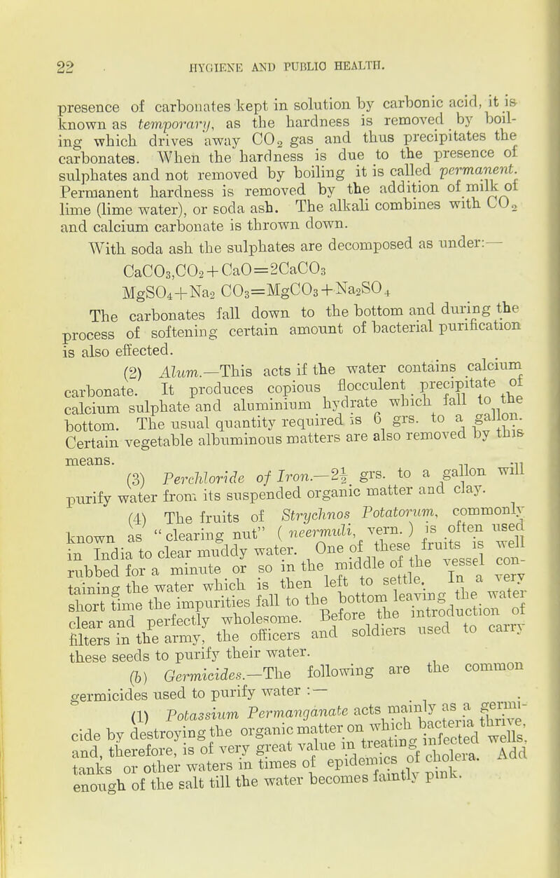 presence of carbonates kept in solution by carbonic acid, it is known as temporary, as the hardness is removed by boil- ing which drives away C02 gas and thus precipitates the carbonates. When the hardness is due to the presence of sulphates and not removed by boiling it is called permanent Permanent hardness is removed by the addition of milk ot lime (lime water), or soda ash. The alkali combines with L02 and calcium carbonate is thrown down. With soda ash the sulphates are decomposed as under:- CaC03,C02 + CaO=2CaC03 MgS04+Na2 C03=MgC03 + Na2S04 The carbonates fail down to the bottom and during the process of softening certain amount of bacterial purification is also effected. (2) Alum.— This acts if the water contains calcium carbonate. It produces copious flocculent _ precipitate ot calcium sulphate and aluminium hydrate which fall to the bottom. The usual quantity required is 6 grs. to a gallon Certain vegetable albuminous matters are also removed by this means. .,, (3) Perchloride of Iron.—2$ grs. to a gallon will purify water from its suspended organic matter and clay. (4) The fruits of Stryelmos Potatorum, commonlv known as clearing nut ( neermuli vern ) is often used in India to clear muddy water. One of these fruits s well rubbed for a minute or so m the middle^o the yssel con these seeds to purify their water. (b) Germicides.-The following are the common germicides used to purify water : — (1) Potassium Permanganate acts mainly _aais genm- cide by destroyingthe <^^™^£^*^ and, therefore, is of very great value m treating, inlectea we tanks or other waters in times of epidemics of chokia. enough of the salt till the water becomes faintly pink.
