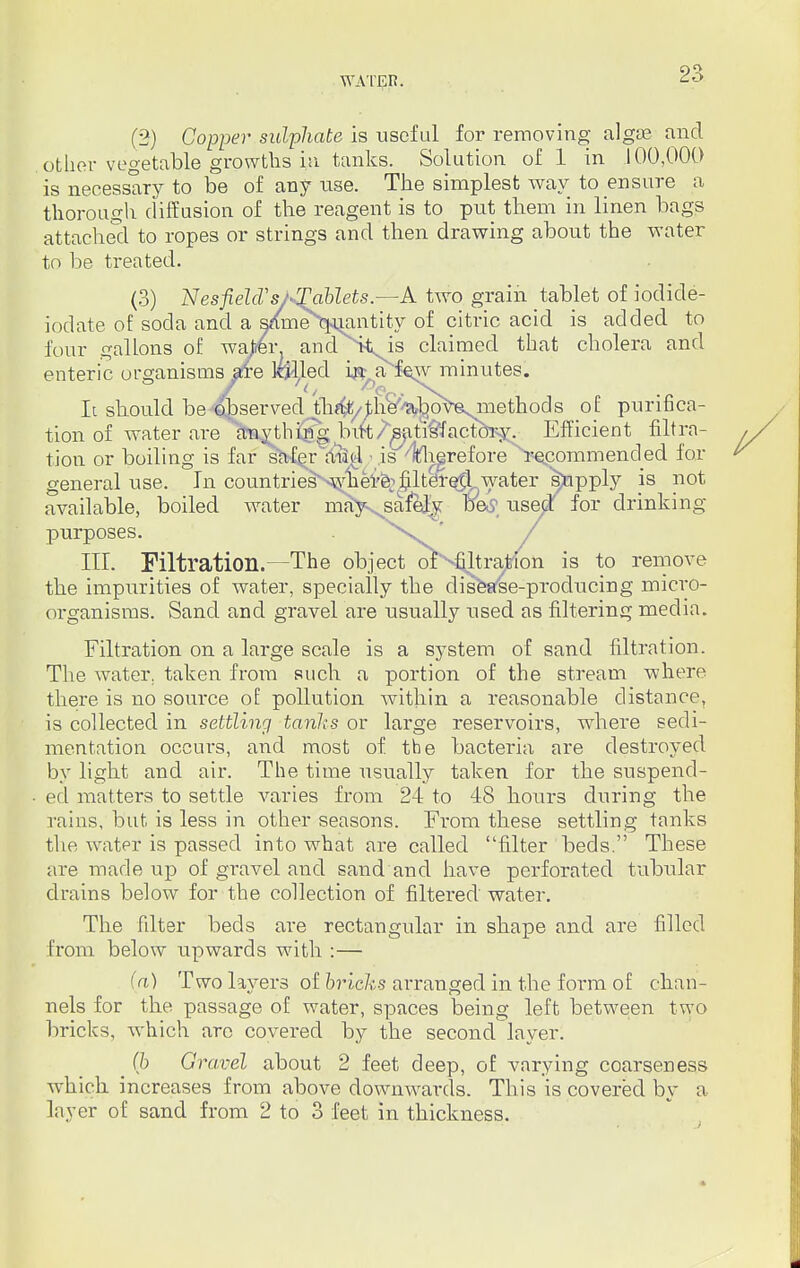(2) Copper sulphate is useful for removing algae and other vegetable growths in tanks. Solution of 1 in 100,000 is necessary to be of any use. The simplest way to ensure a thorough diffusion of the reagent is to put them in linen bags attached to ropes or strings and then drawing about the water to be treated. (3) NesfielcVs/*!£ablets.—A two grain tablet of iodide- iodate of soda and a s/me^uantity of citric acid is added to four gallons of water and ><is claimed that cholera and enteric organisms are lolled in a few minutes. It should be Aserved th^/^he^bo^esniethocls of purifica- tion of water are foiyjhi^g bift/^atrs^actory. Efficient filtra- tion or boiling is far safer aii(A ■ js^llfhgreforeii^commended for general use. In countries where; filtered.water supply is not available, boiled water mayvsafejv. Betf usept for drinking purposes. . ' / III. Filtration.—The object oY^raftlon is to remove the impurities of water, specially the disease-producing micro- organisms. Sand and gravel are usually used as filtering media. Filtration on a large scale is a system of sand filtration. The water, taken from such a portion of the stream where there is no source of pollution within a reasonable distance, is collected in settling tanks or large reservoirs, where sedi- mentation occurs, and most of the bacteria are destroyed by light and air. The time usually taken for the suspend- ed matters to settle varies from 24 to 48 hours during the rains, but is less in other seasons. From these settling tanks the water is passed into what are called filter beds. These are made up of gravel and sand and have perforated tubular drains below for the collection of filtei-ed water. The filter beds are rectangular in shape and are filled from below upwards with :— (a) Two layers of bricks arranged in the form of chan- nels for the passage of water, spaces being left between two bricks, which arc covered by the second layer. # (b Gravel about 2 feet deep, of varying coarseness which increases from above downwards. This is covered by a layer of sand from 2 to 3 feet in thickness.