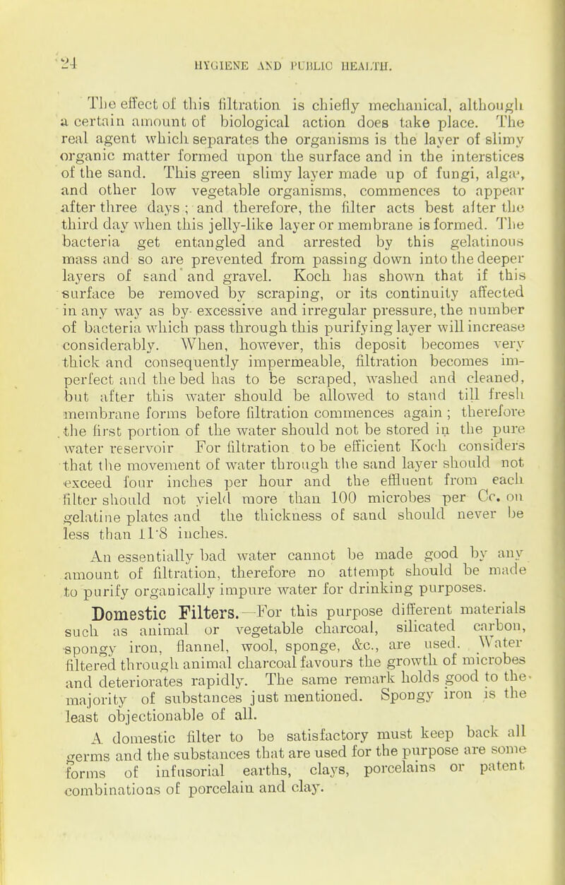 The effect of this filtration is chiefly mechanical, although ' a certain amount of biological action does take place. The real agent which separates the organisms is the layer of slimy organic matter formed upon the surface and in the interstices of the sand. This green slimy layer made up of fungi, alga?, and other low vegetable organisms, commences to appear after three days ; and therefore, the filter acts best alter the third day when this jelly-like layer or membrane is formed. The bacteria get entangled and arrested by this gelatinous mass and so are prevented from passing down into the deeper layers of sand and gravel. Koch has shown that if this surface be removed by scraping, or its continuity affected in any way as by- excessive and irregular pressure, the number of bacteria which pass through this purifying layer will increase considerably. When, however, this deposit becomes very thick and consequently impermeable, filtration becomes im- perfect aud the bed has to be scraped, washed and cleaned, but after this water should be allowed to stand till fresh membrane forms before filtration commences again ; therefore .the first portion of the water should not be stored in the pure water reservoir For filtration to be efficient Koch considers that the movement of water through the sand layer should not exceed four inches per hour and the effluent from each filter should not yield more than 100 microbes per Cc. on gelatine plates and the thickness of sand should never be less than 11'8 inches. An essentially bad water cannot be made good by any amount of filtration, therefore no attempt should be made to purify organically impure water for drinking purposes. Domestic Filters.—For this purpose different materials such as animal or vegetable charcoal, silica ted carbon, •spongy iron, flannel, wool, sponge, &c, are used. Water filtered through animal charcoal favours the growth of microbes and deteriorates rapidly. The same remark holds good to the- majority of substances just mentioned. Spongy iron is the least objectionable of all. A domestic filter to be satisfactory must keep back all <rerms and the substances that are used for the purpose are some forms of infusorial earths, clays, porcelains or patent combinations of porcelain and clay.