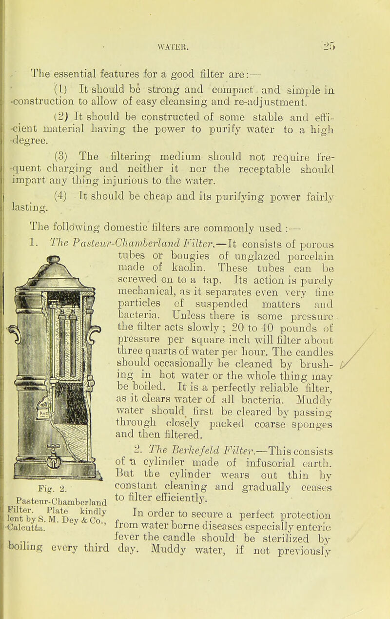 The essential features for a good filter are:— (L) It should be strong and compact and simple in •construction to allow of easy cleansing and re-adjustment. (2) It should be constructed of some stable and effi- cient material having the power to purify water to a high •degree. (3) The filtering medium should not require fre- quent charging and neither it nor the receptable should impart any thing injurious to the water. (4) It should be cheap and its purifying power fairly lasting. The following domestic filters are commonly used :—■ 1. The Pasteur-Chamberland Filter.—It consists of porous tubes or bougies of unglazed porcelain made of kaolin. These tubes can be screwed on to a tap. Its action is purely mechanical, as it separates even very iine particles of suspended matters and bacteria. Unless there is some pressure the filter acts slowly ; 20 to 40 pounds of pressure per square inch will filter about three quarts of water per hour. The candles should occasionally be cleaned by brush- ing in hot water or the whole thing may be boiled. It is a perfectly reliable filter, as it clears water of all bacteria. Muddy water should, first be cleared by passing- through closely packed coarse sponges and then filtered. 2. The Berkefeld Filter.—This consists of cylinder made of infusorial earth. But the cylinder wears out thin by constant cleaning and gradually ceases to filter efficiently. In order to secure a perfect protection from water borne diseases especially enteric fever the candle should be sterilized by boiling every third day. Muddy water, if not previously Fig. 2. Pasteur-Cbamberland Filter. Plate kindly lent byS. M. Dey &Co., •Calcutta.
