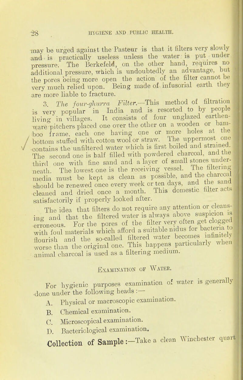 may be urged against the Pasteur is that it filters very slowly and • is practically useless unless the water is put under pressure. The Berkefeld, on the other hand, requires no additional pressure, which is undoubtedly an advantage, but the pores being more open the action of the filter cannot be very much relied upon. Being made of infusorial earth they are more liable to fracture. 3. The four-ghurra Filter.—This method of filtration is very popular in India and is resorted to by people livino- in villages. Tt consists of four unglazed earthen- ware°pitchers placed one over the other on a wooden or bam- boo frame, each one having one or more holes at the / bottom stuffed with cotton wool or straw. The uppermost one \ contains the unfiltered water which is first boiled and strained. The second one is half filled with powdered charcoal, and the third one with fine sand and a layer of small stones under- neath. The lowest one is the receiving vessel, lhe faltering J media must be kept as clean as possible, and the charcoal should be renewed once every week or ten days, and tfae sana cleaned and dried once a month. This domestic fitter, acts satisfactorily if properly looked after. The idea that filters do not require any attention or cleans, ina and that the filtered water is always above suspicion is erroneous. For the pores of the filter very often get clogged wfth foul materials which afford a suitable nidus for bacteria to flourish and the so-called filtered water becomes infinitely worse than the original one. This happens particularly when animal charcoal is used as a filtering medium. Examination of Water. For hygienic purposes examination of water is generally done under the following heads :— A. Physical or macroscopic examination. B. Chemical examination. 0. Microscopical examination. D. Bacteriological examination. Collection of Sample :-Take a clean Winchester quail
