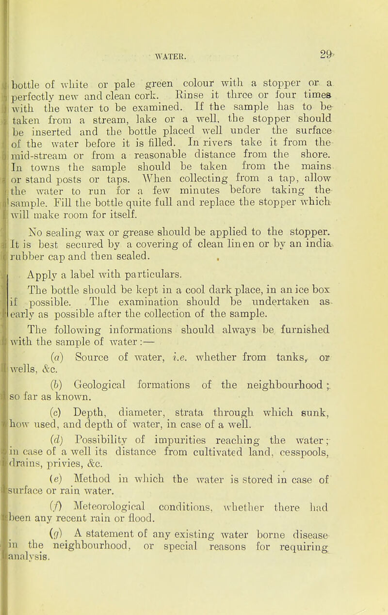 bottle of white or pale green colour with a stopper or a perfectly new and clean cork. Rinse it three or four times with the water to be examined. If the sample has to be taken from a stream, lake or a well, the stopper should be inserted and the bottle placed well under the surface of the water before it is filled. In rivers take it from the mid-stream or from a reasonable distance from the shore. In towns the sample shoiild be taken from the mains or stand posts or taps. When collecting from a tap, allow the water to run for a few minutes before taking the sample. Fill the bottle quite full and replace the stopper which will make room for itself. No sealing wax or grease should be applied to the stopper. It is hest secured by a covering of clean linen or by an india rubber cap and then sealed. Apply a label with particulars. The bottle should be kept in a cool dark place, in an ice box if possible. The examination should be undertaken as- early as possible after the collection of the sample. The following informations should always be furnished with the sample of water :— (a) Source of water, i.e. whether from tanks, or wells, &c. (b) Geological formations of the neighbourhood so far as known. (c) Depth, diameter, strata through which sunk, how used, and depth of water, in case of a well. (d) Possibility of impurities reaching the water; in case of a well its distance from cultivated land, cesspools, drains, privies, &c. (e) Method in which the water is stored in case of surface or rain water. if) Meteorological conditions, whether there had been any recent rain or flood. (r/) ^ A statement of any existing water borne disease in the neighbourhood, or special reasons for requiring analysis.