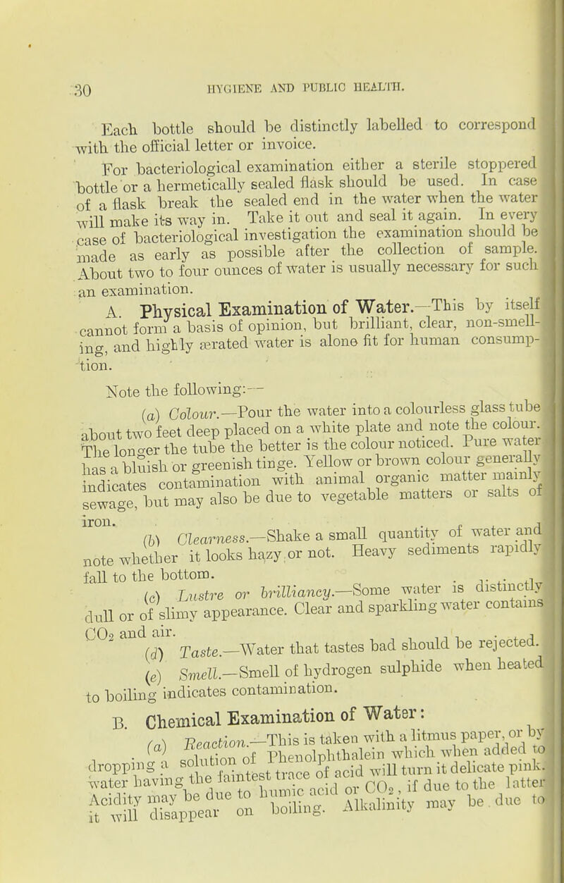 Each bottle should be distinctly labelled to correspond with the official letter or invoice. For bacteriological examination either a sterile stoppered \ bottle or a hermetically sealed flask should be used. In case of a flask break the sealed end in the water when the water J will make its way in. Take it out and seal it again. In every case of bacteriological investigation the examination should be made as early as possible after the collection of sample. About two to four ounces of water is usually necessary for such an examination. I A Physical Examination'of Water—This by itself cannot form a basis of opinion, but brilliant, clear, non-smell-j ing, and highly gerated water is alone fit for human consump- tion. Note the following:— (a) Colour —Pour the water into a colourless glass tube about two feet deep placed on a white plate and note the colour. Tlie lon-er the tube the better is the colour noticed. Pure water hns a bluish or greenish tinge. Yellow or brown colour generally indicates contamination with animal organic matter mainly sewage?butmayalsobedueto vegetable matters or salts of Clearness.—Shake a small quantity of water and iron. note whether it looks hazy:or not. Heavy sediments rapidlj fall to the bottom. . J (A Lustre or brilliancy.—Some water is distinctly dull or of slimy appearance. Clear and sparkling water contam (J\j9 clilU Uli.. q (d) Taste.—Water that tastes bad should be rejected. (e) Smell.-Smell of hydrogen sulphide when heated to boiling indicates contamination. B Chemical Examination of Water: tn\ -Reaction —This is taken with a litmus paper or by • ( ) Son of Phenolphthalein which when added ft]