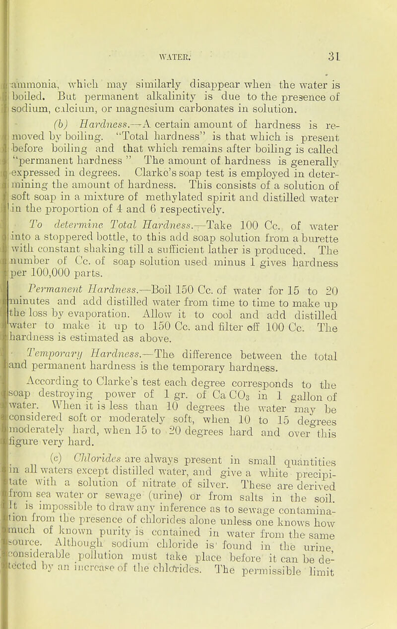 ammonia, which may similarly disappear when the water is boiled. But permanent alkalinity is due to the presence of sodium, c.ilcium, or magnesium carbonates in solution. (b) Hardness.—A. certain amount of hardness is re- moved by boiling. Total hardness is that which is present before boiling and that which remains after boiling is called permanent hardness  The amonnt of hardness is generally •expressed in degrees. Clarke's soap test is employed in deter- mining the amount of hardness. This consists of a solution of soft soap in a mixture of methylated spirit and distilled water in the proportion of 4 and 6 respectively. To determine. Total Hardness.—Take 100 Cc. of water into a stoppered bottle, to this add soap solution from a burette with constant shaking till a sufficient lather is produced. The number of Cc. of soap solution used minus 1 gives hardness per 100,000 parts. _ Permanent Hardness.—Boil 150 Cc. of water for 15 to 20 minutes and add distilled water from time to time to make up the loss by evaporation. Allow it to cool and add distilled water to make it up to 150 Cc. and filter off 100 Cc. The hardness is estimated as above. Temporary Hardness.—The difference between the total and permanent hardness is the temporary hardness. According to Clarke's test each degree corresponds to the soap destroying power of 1 gr. of Ca C03 in 1 gallon of water. When it is less than 10 degrees the water may be considered soft or moderately soft, when 10 to 15 degrees moderately hard, when 15 to 20 degrees hard and over this figure very hard. (c) Chlorides are always present in small quantities m all waters except distilled water, and give a white precipi- tate with a solution of nitrate of silver. These are derived from sea water or sewage (urine) or from salts in the soil, i t is impossible to draw any inference as to sewage contamina- jon from the presence of chlorides alone unless one knows how nuch of known purity is contained in water from the same source. Although sodium chloride is' found in the urine ansiderable pollution must take place before it can be de- tected by an mcrcaseof the chlorides. The permissible, limit