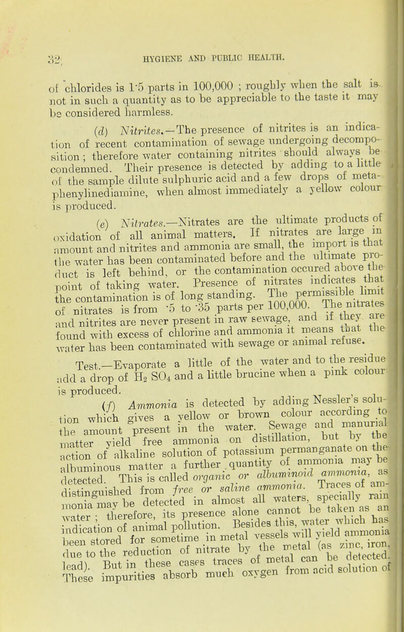of chlorides is T5 parts in 100,000 ; roughly when the salt is not in such a quantity as to be appreciable to the taste it may bs considered harmless. (d) Nitrites.—The presence of nitrites is an indica- tion of recent contamination of sewage undergoing decompo- sition ; therefore water containing nitrites should always be condemned. Their presence is detected by adding to a little of the sample dilute sulphuric acid and a few drops of meta- phenylinediamine, when almost immediately a yellow colour is produced. (e) Nitrates—Nitrates are the ultimate products of oxidation of all animal matters. If nitrates are large in amount and nitrites and ammonia are small the import is that the water has been contaminated before and the ultimate pro- duct is left behind, or the contamination occured above the- point of taking water. Presence of nitrates indicates bat the contamination is of long stand-ng. ^^^^ of nitrates is from 5 to '35 parts per 100,000 The nitrates and nitrites are never present m raw sewage and if they a e found with excess of chlorine and ammonia it means that the water has been contaminated with sewage or animal refuse. Test-Evaporate a little of the water and to the residue add a drop of H2 S04 and a little brucine when a pink colour is produced. (/) Ammonia is detected by adding Nesslers solu- tion which gives a yellow or brown colour awarding to he a-ount present in the water. Sewage and manum matter vield free ammonia on distillation, but by tbe act on of alkaline solution of potassium permanganate on the aCminous matter a further . quantity of ammonia may be deST This is called organic or aXbummmd ammoma as dLtTn'uished from free or saline ammoma. Traces of am- %L Ttaft n».h oxvgen from odd solut.on of
