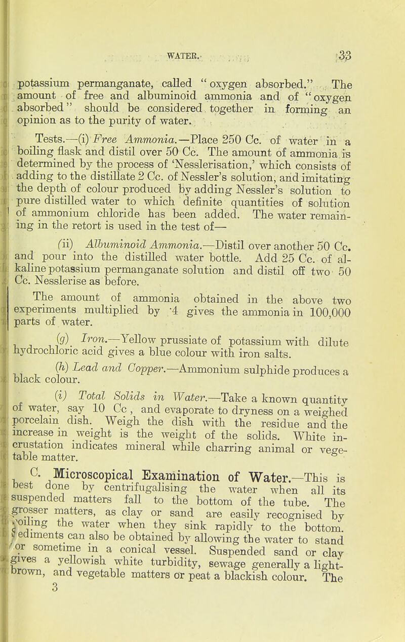 potassium permanganate, called  oxygen absorbed. The amount of free and albuminoid ammonia and of oxygen absorbed should be considered together in forming an opinion as to the purity of water. Tests.—(i) Free Ammonia.—Place 250 Cc. of water in a boiling flask and distil over 50 Cc. The amount of ammonia is determined by the process of 'Nesslerisation,' which consists of adding to the distillate 2 Cc. of Nessler's solution, and imitating the depth of colour produced by adding Nessler's solution to pure distilled water to which definite quantities of solution of ammonium chloride has been added. The water remain- ing in the retort is used in the test of— fii) Albuminoid Ammonia.—Distil over another 50 Cc. and pour into the distilled water bottle. Add 25 Cc. of al- kaline potassium permanganate solution and distil off two 50 Cc. Nesslerise as before. The amount of ammonia obtained in the above two experiments multiplied by '4 gives the ammonia in 100,000 parts of water. (g) Iron— Yellow prussiate of potassium with dilute hydrochloric acid gives a blue colour with iron salts. (h) Lead and Copper— Ammonium sulphide produces a black colour. (i) Total Solids in Water.—Take a known quantity of water, say 10 Cc , and evaporate to dryness on a weighed porcelain dish. Weigh the dish with the residue and the increase m weight is the weight of the solids. White in- crustation indicates mineral while charring animal or vege- table matter. & C Microscopical Examination of Water—This is best done by centnfugalising the water when all its suspended matters fall to the bottom of the tube. The grosser matters, as clay or sand are easily recognised by soiling the water when they sink rapidlv to the bottom jfediments can also be obtained by allowing the water to stand or sometime m a conical vessel. Suspended sand or clay gives a yellowish white turbidity, sewage generally a lio-ht- Drown, and vegetable matters or peat a blackish colour. The 3