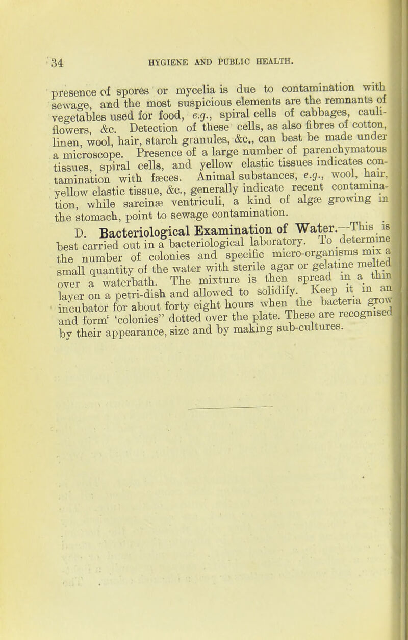 presence of spores or mycelia is due to contamination with sewage and the most suspicious elements are the remnants of vegetables used for food, e.g., spiral cells of cabbages cauli- flowers &c. Detection of these cells, as also fibres of cotton, linen wool, hair, starch granules, &c, can best be made under a microscope. Presence of a large number of parenchymatous tissues, spiral cells, and yellow elastic tissues indicates con- tamination with fasces. Animal substances, e.g., wool, hair, yellow elastic tissue, &c, generally indicate recent contamina- tion, while sarcinae ventriculi, a kind of algae growing m the stomach, point to sewage contamination. D. Bacteriological Examination of Water.--This is best carried out in a bacteriological laboratory. To determine the number of colonies and specific micro-organisms mix a small quantity of the water with sterile agar or gelatine melted over a waterbath. The mixture is then spread ma_ thm laver on a petri-dish and allowed to solidify Keep it m an ncubXr for about forty eight honrs when the bacteria grow and W 'colonies dotted over the plate. These are recognised^ by their appearance, size and by making sub-cultures.