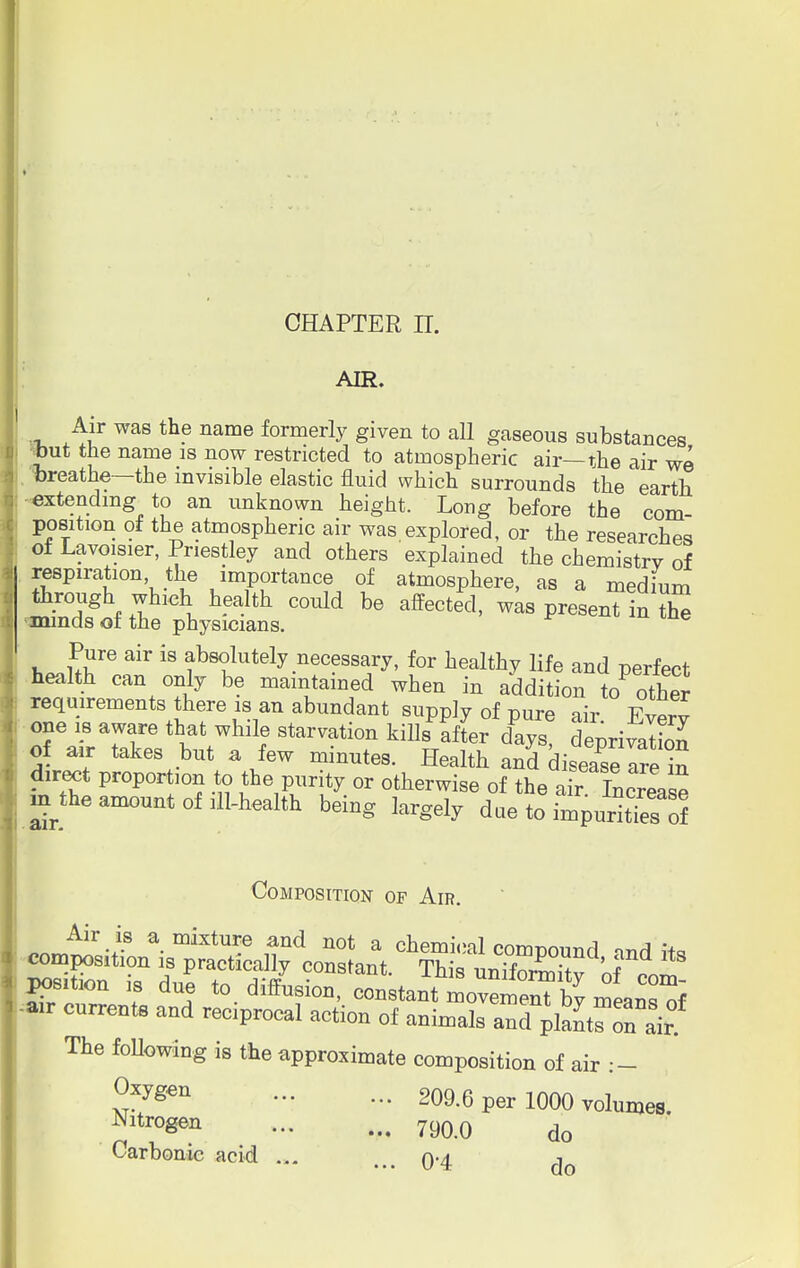 AIR. Air was the name formerly given to aU gaseous substances Jut the name is now restricted to atmospheric air—the air we breathe—the invisible elastic fluid which surrounds the earth extending to an unknown height. Long before the com- position of the atmospheric air was explored, or the researches of Lavoisier, Priestley and others explained the chemistry of respiration the importance of atmosphere, as a medium through which health could be affected, was present in the -minds of the physicians. Pure air is absolutely necessary, for healthy life and perfect health can only be maintained when in addition toother requirements there is an abundant supply 0f pure air. Every one is aware that while starvation kills after days deorivaS of air takes but a few minutes. Health anddi2£^1£ direct proportion to the purity or otherwise of the air Increase m the amount of ill-health being largely due to impurities of Composition of Air. The following is the approximate composition of air .— ^Xygen - - 209.6 per 1000 volumes. Nitrogen ... ... 7goo do Carbonic acid ... ... Q.4 do
