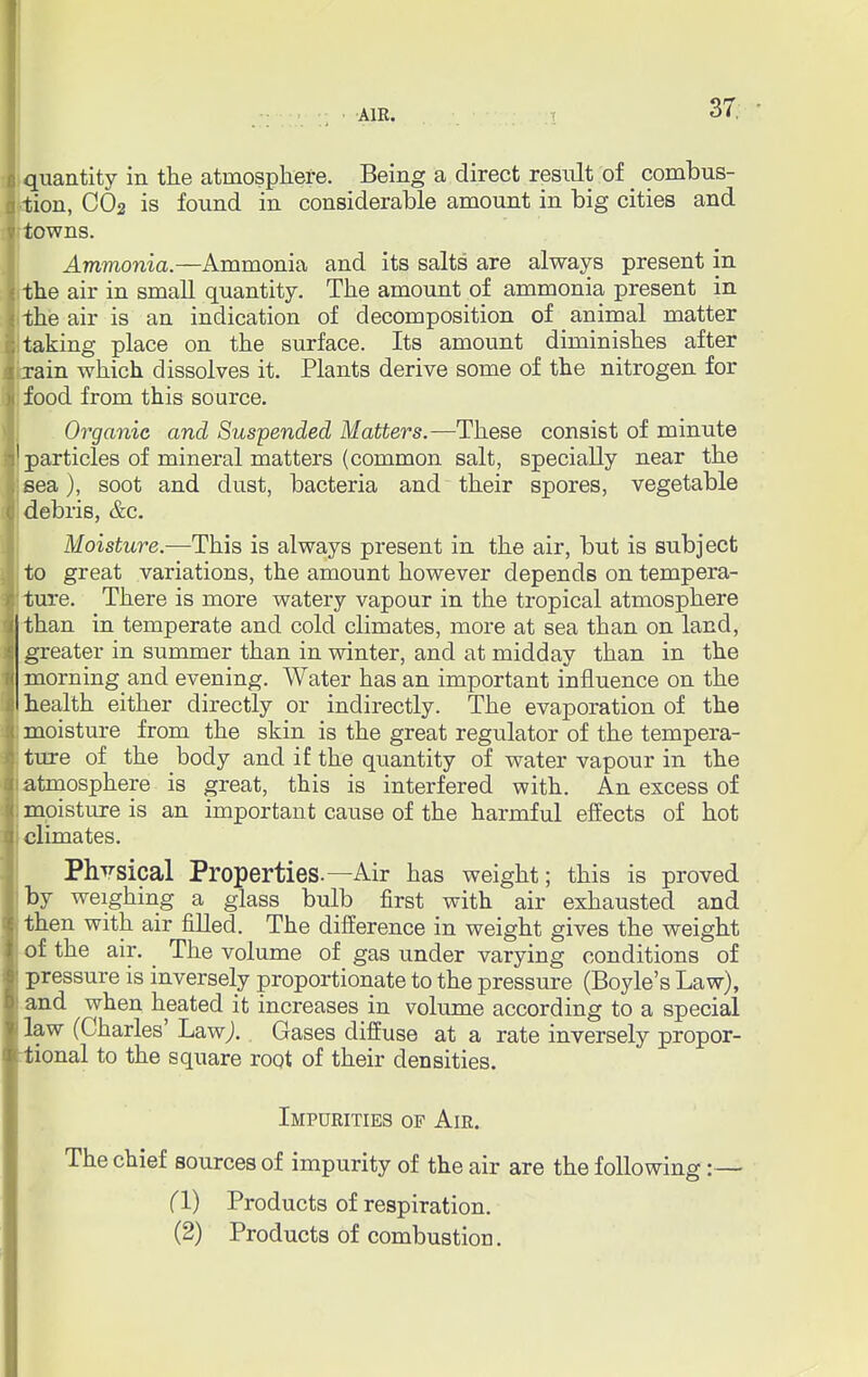 quantity in the atmosphere. Being a direct result of _ combus- tion, CO2 is found in considerable amount in big cities and towns. Ammonia.—Ammonia and its salts are always present in 1 the air in small quantity. The amount of ammonia present in the air is an indication of decomposition of animal matter I taking place on the surface. Its amount diminishes after brain which dissolves it. Plants derive some of the nitrogen for ; food from this source. Organic and Suspended Matters.—These consist of minute particles of mineral matters (common salt, specially near the sea), soot and dust, bacteria and their spores, vegetable debris, &c. Moisture.—This is always present in the air, but is subject to great variations, the amount however depends on tempera- ture. There is more watery vapour in the tropical atmosphere than in temperate and cold climates, more at sea than on land, greater in summer than in winter, and at midday than in the morning and evening. Water has an important influence on the I health either directly or indirectly. The evaporation of the : moisture from the skin is the great regulator of the tempera- ture of the body and if the quantity of water vapour in the i atmosphere is great, this is interfered with. An excess of ; mpisture is an important cause of the harmful effects of hot i climates. Physical Properties.—Air has weight; this is proved by weighing a glass bulb first with air exhausted and then with air filled. The difference in weight gives the weight of the air. The volume of gas under varying conditions of pressure is inversely proportionate to the pressure (Boyle's Law), and when heated it increases in volume according to a special law (Charles' Law). Gases diffuse at a rate inversely propor- tional to the square root of their densities. Impurities of Air. The chief sources of impurity of the air are the following:— CI) Products of respiration. (2) Products of combustion.