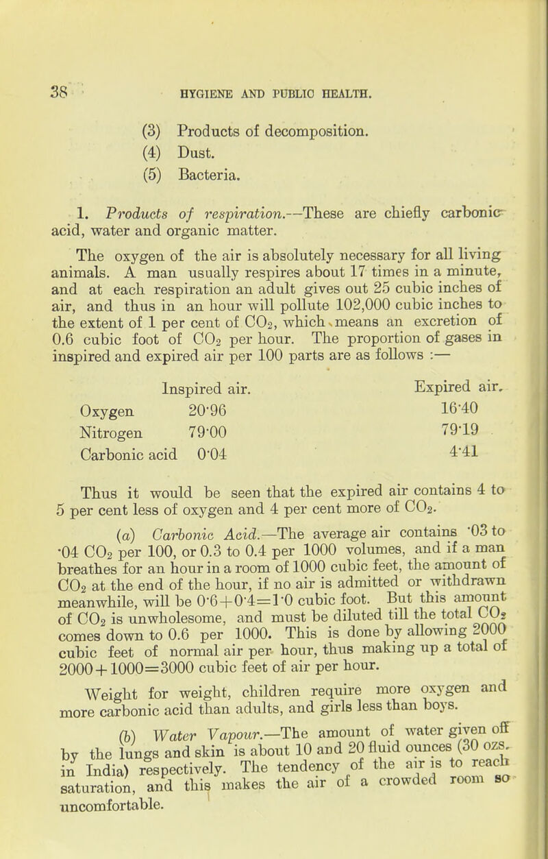 (3) Products of decomposition. (4) Dust. (5) Bacteria. 1. Products of respiration.—These are chiefly carbonic- acid, water and organic matter. The oxygen of the air is absolutely necessary for all living animals. A man usually respires about 17 times in a minute, and at each respiration an adult gives out 25 cubic inches of air, and thus in an hour will pollute 102,000 cubic inches to the extent of 1 per cent of C02, which smeans an excretion of 0.6 cubic foot of C02 per hour. The proportion of gases in inspired and expired air per 100 parts are as follows :— Inspired air. Expired air. Oxygen 20'96 16*40 Nitrogen 79'00 79*19 Carbonic acid 004 441 Thus it would be seen that the expired air contains 4 to 5 per cent less of oxygen and 4 per cent more of C02. (a) Carbonic Acid.—The average air contains '03 to •04 C02 per 100, or 0.3 to 0.4 per 1000 volumes, and if a man breathes for an hour in a room of 1000 cubic feet, the amount of C02 at the end of the hour, if no air is admitted or withdrawn meanwhile, will be 0'6+(H=l-0 cubic foot. But this amount of C02 is unwholesome, and must be diluted till the total CO? comes down to 0.6 per 1000. This is done by allowing 2000 cubic feet of normal air per hour, thus making up a total of 2000 + 1000=3000 cubic feet of air per hour. Weight for weight, children require more oxygen and more carbonic acid than adults, and girls less than boys. (b) Water Vapour.—The amount of water given off by the lungs and skin is about 10 and 20 fluid ounces (30 ozs. in India) respectively. The tendency of the air is to reach saturation, and this makes the air of a crowded room so uncomfortable.