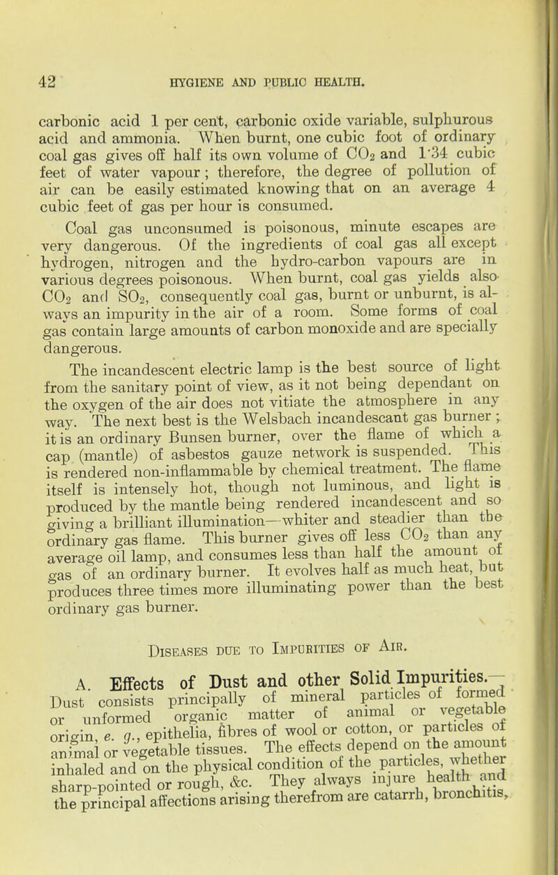 carbonic acid 1 per cent, carbonic oxide variable, sulphurous acid and ammonia. When burnt, one cubic foot of ordinary coal gas gives off half its own volume of CO2 and 1*34 cubic feet of water vapour; therefore, the degree of pollution of air can be easily estimated knowing that on an average 4 cubic feet of gas per hour is consumed. Coal gas unconsumed is poisonous, minute escapes are very dangerous. Of the ingredients of coal gas all except hydrogen, nitrogen and the hydro-carbon vapours are in various degrees poisonous. When burnt, coal gas yields _ also C02 and S02, consequently coal gas, burnt or unburnt, is al- ways an impurity in the air of a room. Some forms of coal gas contain large amounts of carbon monoxide and are specially dangerous. The incandescent electric lamp is the best source of light from the sanitary point of view, as it not being dependant on the oxygen of the air does not vitiate the atmosphere m any way. The next best is the Welsbach incandescant gas burner ; it is an ordinary Bunsen burner, over the flame of which a cap (mantle) of asbestos gauze network is suspended. This is rendered non-inflammable by chemical treatment. The flame itself is intensely hot, though not luminous, and light is produced by the mantle being rendered incandescent and so giving a brilliant illumination—whiter and steadier than the ordinary gas flame. This burner gives off less C02 than any average oil lamp, and consumes less than half the amount of o-as of an ordinary burner. It evolves half as much heat, but produces three times more illuminating power than the best ordinary gas burner. Diseases doe to Impurities of Air. A Effects of Dust and other Solid Impurities.- Dust consists principally of mineral particles of formed or unformed organic matter of animal or vegetable ori-in e. g., epithelia, fibres of wool or cotton or particles of animal or vegetable tissues. The effects depend on the amount inhaled and on the physical condition of the. particles.whether sharp-pointed or rough, &c. They always injure health and the prfncipal affectioSs arising therefrom are catarrh, bronchitis,