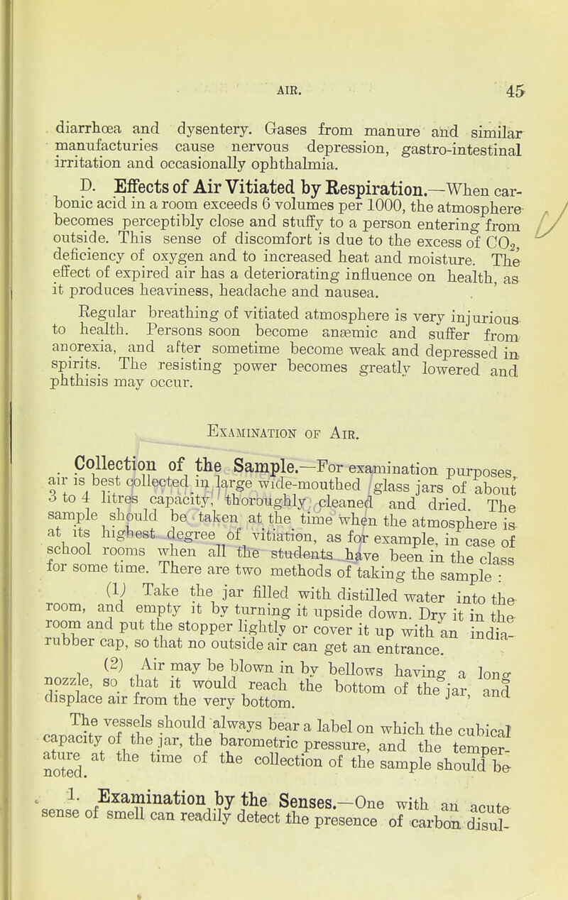 diarrhoea and dysentery. Gases from manure and similar manufacturies cause nervous depression, gastro-intestinal irritation and occasionally ophthalmia. p. Effects of Air Vitiated by Respiration—When car- bonic acid in a room exceeds 6 volumes per 1000, the atmosphere becomes perceptibly close and stuffy to a person entering from outside. This sense of discomfort is due to the excess of C02 deficiency of oxygen and to increased heat and moisture. The effect of expired air has a deteriorating influence on health as it produces heaviness, headache and nausea. Regular breathing of vitiated atmosphere is very injurious to health. Persons soon become anaemic and suffer from anorexia, and after sometime become weak and depressed in spirits. The resisting power becomes greatly lowered and phthisis may occur. Examination of Air. Collection of the Sample—For examination purt)0sp<? air is best collected in large wxcle-mouthed /glass jars of about 6 to 4: litres capacity, thoroughly cleaned and dried The sample should be taken at the time when the atmosphere is at its highest degree of vitiation, as for example, in case of school rooms when all the students have been in the class for some time. There are two methods of taking the sample : (i; Take the jar filled with distilled water into the room, and empty it by turning it upside down. Dry it in the room and put the stopper lightly or cover it up with an india- rubber cap, so that no outside air can get an entrance. (2) Air may be blown in by bellows having a W nozzle, so that it would reach the bottom of the jar and displace air from the very bottom. J The vessels should always bear a label on which the cubical capacity o the ar, the barometric pressure, and th^ tempS ature at the time of the collection of the sample shouTcf be- '«JL' fExa^ination by the Senses.-One with an acute sense of smell can readily detect the presence of carbon dfsul-