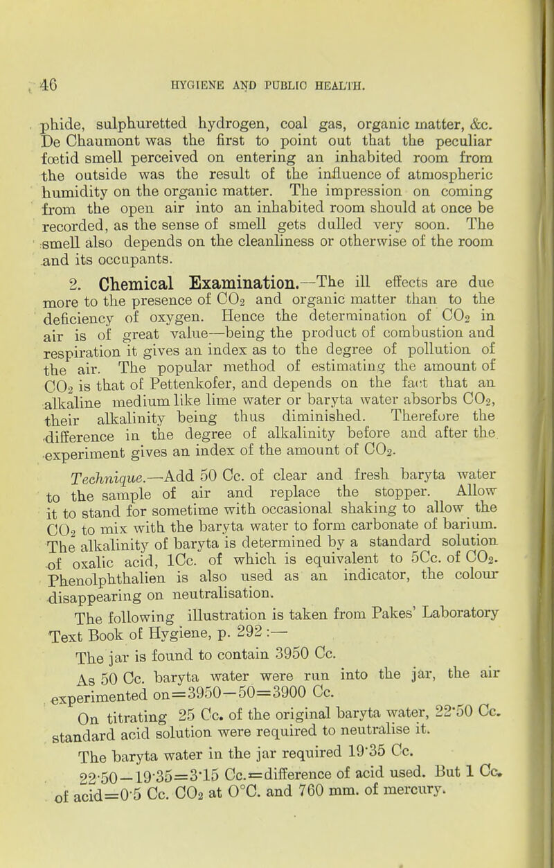 phide, sulphuretted hydrogen, coal gas, organic matter, &c. De Chaumont was the first to point out that the peculiar foetid smell perceived on entering an inhabited room from the outside was the result of the influence of atmospheric humidity on the organic matter. The impression on coming from the open air into an inhabited room should at once be recorded, as the sense of smell gets dulled very soon. The smell also depends on the cleanliness or otherwise of the room and its occupants. 2. Chemical Examination.—The ill effects are due more to the presence of C02 and organic matter than to the deficiency of oxygen. Hence the determination of C02 in air is of great value—being the product of combustion and respiration it gives an index as to the degree of pollution of the air. The popular method of estimating the amount of CO2 is that of Pettenkofer, and depends on the fact that an alkaline medium like lime water or baryta water absorbs CO2, their alkalinity being thus diminished. Therefore the difference in the degree of alkalinity before and after the. •experiment gives an index of the amount of CO2. Technique.—Add 50 Cc. of clear and fresh baryta water to the sample of air and replace the stopper. Allow it to stand for sometime with occasional shaking to allow the CO2 to mix with the baryta water to form carbonate of barium. The alkalinity of baryta is determined by a standard solution of oxalic acid, lCc. of which is equivalent to 5Cc. of C02. Phenolphthalien is also used as an indicator, the colour- disappearing on neutralisation. The following illustration is taken from Pakes' Laboratory Text Book of Hygiene, p. 292 :— The jar is found to contain 3950 Cc. As 50 Cc baryta water were run into the jar, the air experimented on=3950-50=3900 Cc. On titrating 25 Cc. of the original baryta water, 22*50 Cc. standard acid solution were required to neutralise it. The baryta water in the jar required 19-35 Cc. 22-50 —19'35=3*15 Cc.=difference of acid used. But 1 Cc of acid=0-5 Cc. C02 at 0°C. and 760 mm. of mercury.