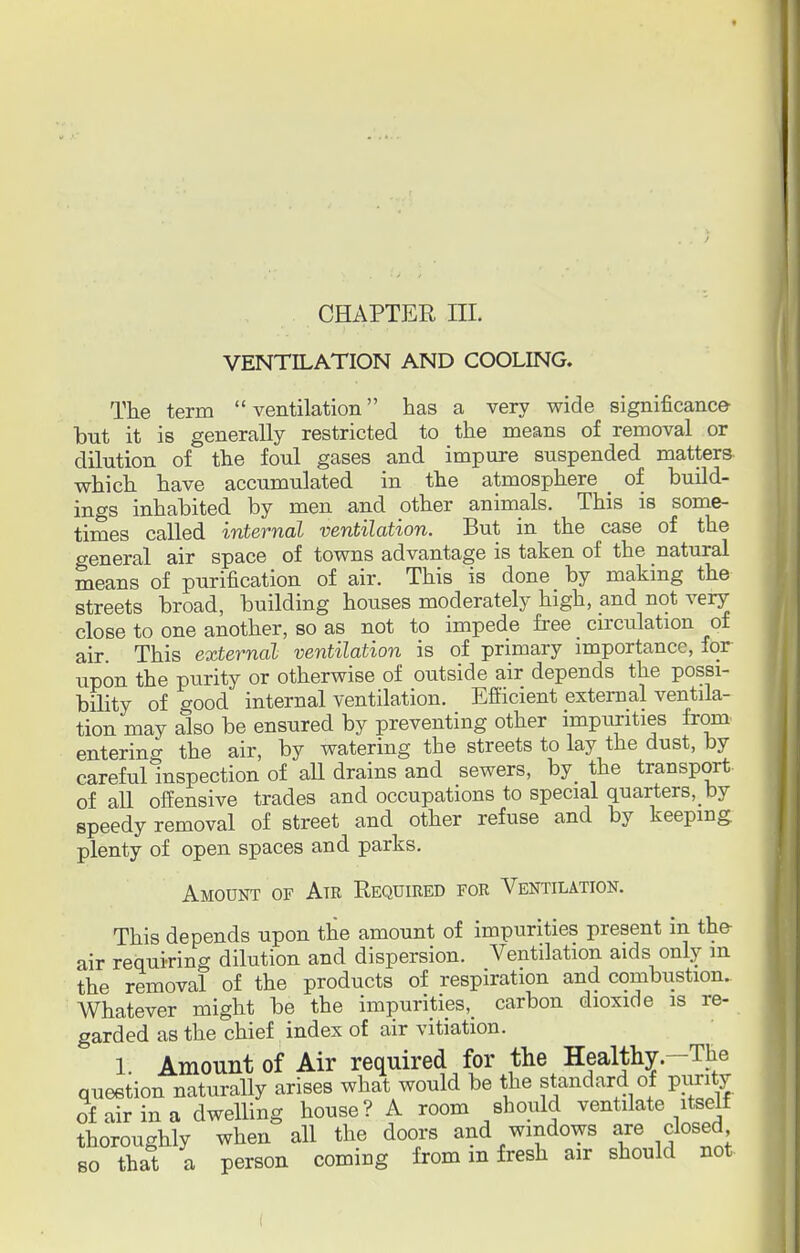 CHAPTER IE. VENTILATION AND COOLING. The term ventilation has a very wide significance lout it is generally restricted to the means of removal or dilution of the foul gases and impure suspended matters which have accumulated in the atmosphere _ of build- ings inhabited by men and other animals. This is some- times called internal ventilation. But in the case of the general air space of towns advantage is taken of the natural means of purification of air. This is done by making the streets broad, building houses moderately high, and not very close to one another, so as not to impede free _ circulation of air This external ventilation is of primary importance, for upon the purity or otherwise of outside air depends the possi- bility of good internal ventilation. Efficient external ventila- tion may also be ensured by preventing other imptirities from entering the air, by watering the streets to lay the dust, by careful Inspection of all drains and sewers, by the transport- of all offensive trades and occupations to special quarters,_ by speedy removal of street and other refuse and by keeping plenty of open spaces and parks. Amount of Air Required for Ventilation. This depends upon the amount of impurities present in the air requiring dilution and dispersion. Ventilation aids only in the removal of the products of respiration and combustion. Whatever might be the impurities^ carbon dioxide is re- garded as the chief index of air vitiation. 1. Amount of Air required for the Healthy.-The question naturally arises what would be the standard of purity of air in a dwelling house? A room should ventilate itself thoroughly when all the doors and windows are closed