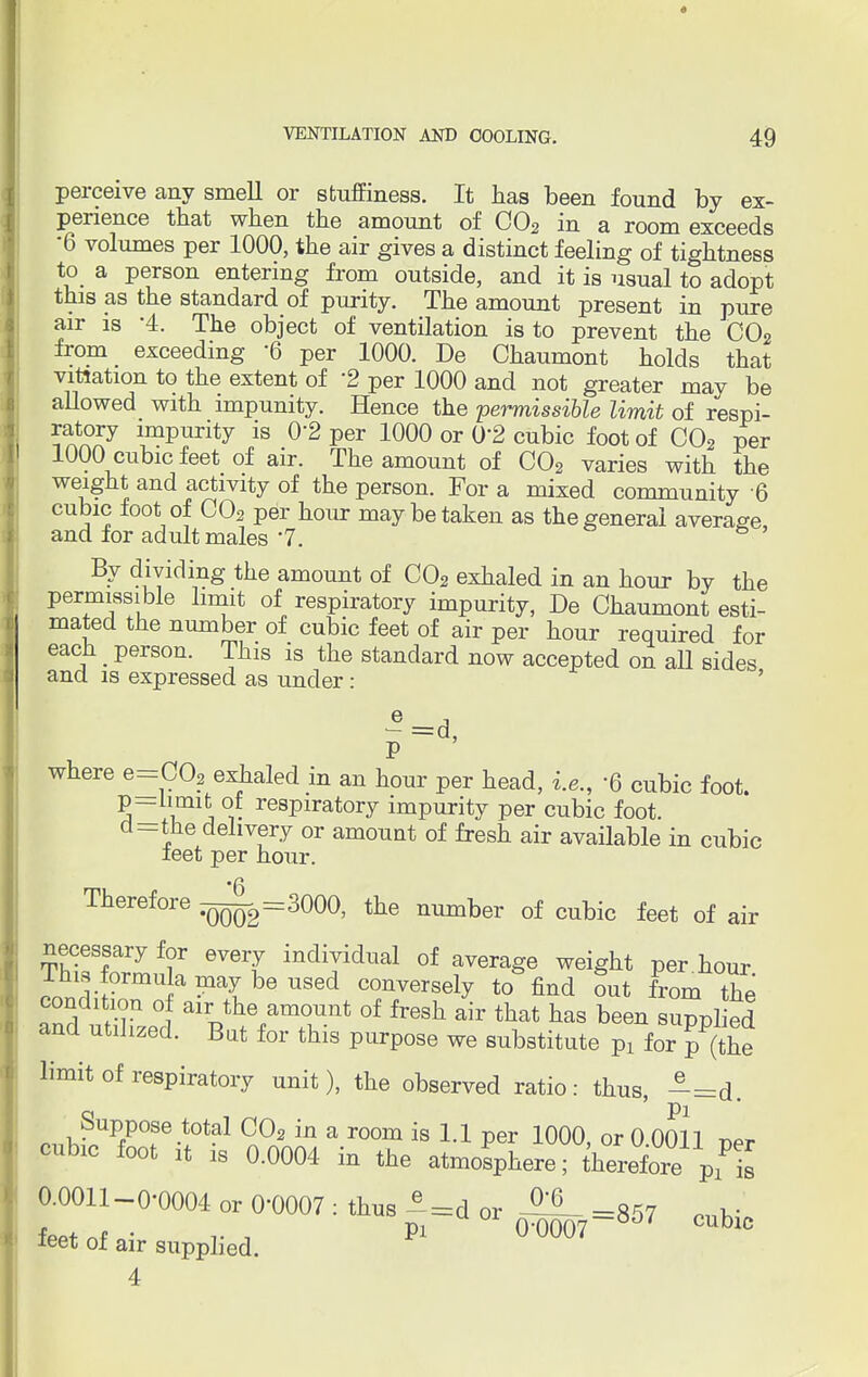 perceive any smell or stuffiness. It has been found by ex- perience that when the amount of C02 in a room exceeds •6 volumes per 1000, the air gives a distinct feeling of tightness to a person entering from outside, and it is usual to adopt this as the standard of purity. The amount present in pure air is '4. The object of ventilation is to prevent the C02 from exceeding 6 per 1000. De Chaumont holds that vitiation to the extent of '2 per 1000 and not greater may be allowed with impunity. Hence the permissible limit of respi- ratory impurity is 02 per 1000 or 02 cubic foot of C02 per 1000 cubic feet of air. The amount of C02 varies with the weight and activity of the person. For a mixed community 6 cubic foot of C02 per hour may be taken as the general average, and for adult males 7. s By dividing the amount of C02 exhaled in an hour by the permissible limit of respiratory impurity, De Chaumont esti- mated the number of cubic feet of air per hour required for each _ person. This is the standard now accepted on aU sides and is expressed as under: G=d. P where e=C02 exhaled in an hour per head, i.e., -Q cubic foot, p-limit of respiratory impurity per cubic foot, d-the delivery or amount of fresh air available in cubic leet per hour. Therefore ^=3000, the number of cubic feet of air necessary for every individual of average weight per hour ^ formula may be used conversely to find out from the condition of air the amount of fresh air that has been supplied and utilized. But for this purpose we substitute Pl for p(the limit of respiratory unit), the observed ratio: thus, -=d. Suppose total C02 in a room is 1.1 per 1000, or 0 0011 per cubic foot it is 0.0004 in the atmosphere; therefore p^is 0.0011-0-0004 or 00007 : thus ^=d or -857 „ k- fepfnf . .. , Pi ° 0-0007~8j7 cublc ieet of air supplied. 4