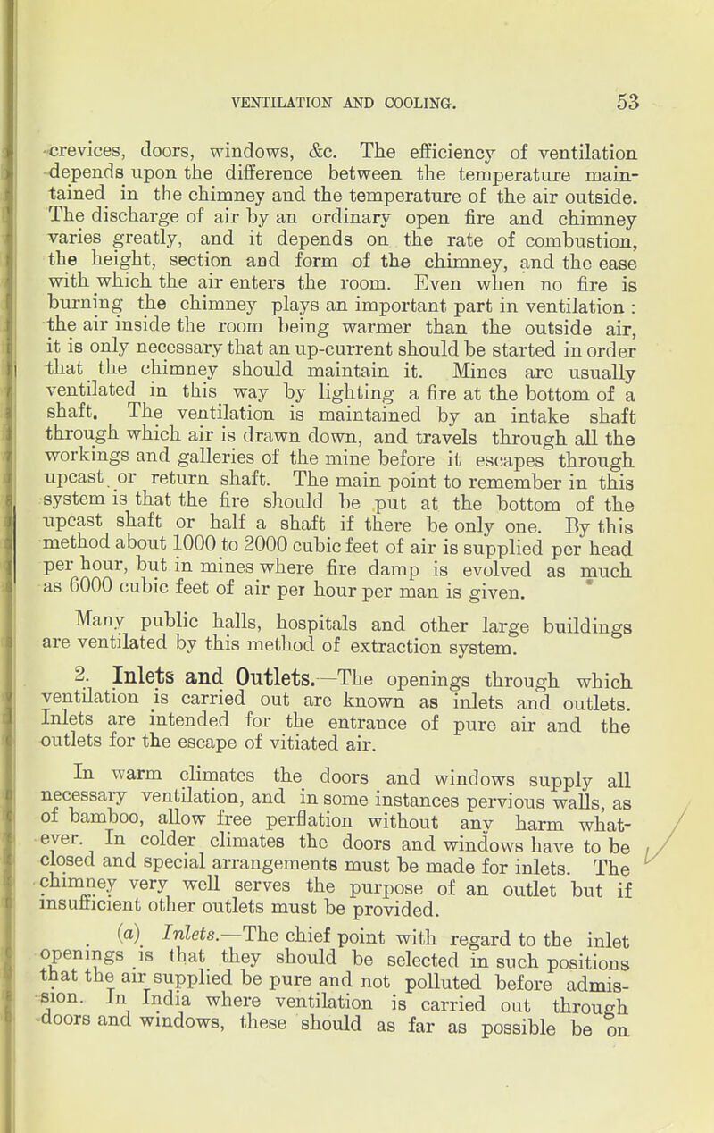 -crevices, doors, windows, &c. The efficiency of ventilation •depends upon the difference between the temperature main- tained in the chimney and the temperature of the air outside. The discharge of air by an ordinary open fire and chimney varies greatly, and it depends on the rate of combustion, the height, section and form of the chimney, and the ease with which the air enters the room. Even when no fire is burning the chimney plays an important part in ventilation : the air inside the room being warmer than the outside air, it is only necessary that an up-current should be started in order that the chimney should maintain it. Mines are usually ventilated in this way by lighting a fire at the bottom of a shaft. The ventilation is maintained by an intake shaft through which air is drawn down, and travels through all the workings and galleries of the mine before it escapes through upcast or return shaft. The main point to remember in this system is that the fire should be put at the bottom of the upcast shaft or half a shaft if there be only one. By this method about 1000 to 2000 cubic feet of air is supplied per head per hour, but in mines where fire damp is evolved as much as 6000 cubic feet of air per hour per man is given. Many public halls, hospitals and other large buildings are ventilated by this method of extraction system. 2. Inlets and Outlets. —The openings through which ventilation is carried out are known as inlets and outlets. Inlets are intended for the entrance of pure air and the outlets for the escape of vitiated air. In warm climates the doors and windows supply all necessary ventilation, and in some instances pervious walls, as of bamboo, allow free perflation without anv harm what- ever. In colder climates the doors and windows have to be closed and special arrangements must be made for inlets The chimney very well serves the purpose of an outlet but if insufficient other outlets must be provided. (a) Inlets— The chief point with regard to the inlet openings is that they should be selected in such positions that the air supplied be pure and not poUuted before admis- sion. In India where ventilation is carried out through -doors and windows, these should as far as possible be on