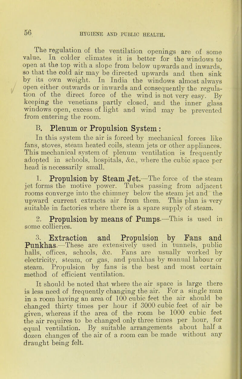 The regulation of the ventilation openings are of some value. In colder climates it is better for the windows to opea at the top with a slope from below upwards and inwards, so that the cold air may be directed upwards and then sink by its own weight. In India the windows almost always open either outwards or inwards and consequently the regula- tion of the direct force of the wind is not very easy. By keeping the Venetians partly closed, and the inner glass windows open, excess of light and wind may be prevented from entering the room. B. Plenum or Propulsion System: In this system the air is forced by mechanical forces like fans, stoves, steam heated coils, steam jets or other appliances. This mechanical system of plenum ventilation is frequently adopted in schools, hospitals, &c, where the cubic space per head is necessarily small. 1. Propulsion by Steam Jet.—The force of the steam jet forms the motive power. Tubes passing from adjacent rooms converge into the chimney below the steam jet and the upward current extracts air from them. This plan is very suitable in factories where there is a spare supply of steam. 2. Propulsion by means of Pumps.—This is used in some collieries. 3. Extraction and Propulsion by Fans and Punkhas.—These are extensively used in tunnels, public halls, offices, schools, &c. Fans are usually worked by electricity, steam, or gas, and punkhas by manual labour or steam. Propulsion by fans is the best and most certain method of efficient ventilation. It should be noted that where the air space is large there is less need of frequently changing the air. For a single man in a room having an area of 100 cubic feet the air should be changed thirty times per hour if 3000 cubic feet of air be given, whereas if the area of the room be 1000 cubic feet the air requires to be changed only three times per hour, for equal ventilation. By suitable arrangements about half a dozen changes of the air of a room can be made without any draught being felt.