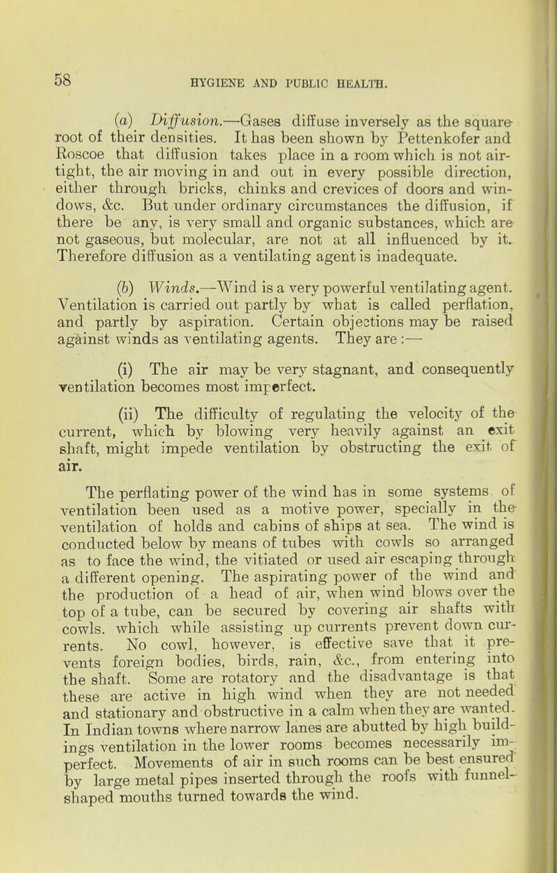(a) Diffusion.—Gases diffuse inversely as the square- root of their densities. It has been shown by Pettenkofer and Roscoe that diffusion takes place in a room which is not air- tight, the air moving in and out in every possible direction, either through bricks, chinks and crevices of doors and win- dows, &c. But under ordinary circumstances the diffusion, if there be any, is very small and organic substances, which are not gaseous, but molecular, are not at all influenced by it. Therefore diffusion as a ventilating agent is inadequate. (6) Winds.—Wind is a very powerful ventilating agent. Ventilation is carried out partly by what is called perflation, and partly by aspiration. Certain objections may be raised against winds as ventilating agents. They are:— (i) The air may be very stagnant, and consequently rentilation becomes most imperfect. (ii) The difficulty of regulating the velocity of the current, which by blowing very heavily against an exit shaft, might impede ventilation by obstructing the exit of air. The perflating power of the wind has in some systems of ventilation been used as a motive power, specially in the- ventilation of holds and cabins of ships at sea. The wind is conducted below by means of tubes with cowls so arranged as to face the wind, the vitiated or used air escaping through a different opening. The aspirating power of the wind and the production of a head of air, when wind blows over the top of a tube, can be secured by covering air shafts with cowls, which while assisting up currents prevent down cur- rents. No cowl, however, is effective save that it pre- vents foreign bodies, birds, rain, &c, from entering into the shaft. Some are rotatory and the disadvantage is that these are active in high wind when they are not needed' and stationary and obstructive in a calm when they are wanted. In Indian towns where narrow lanes are abutted by high build- ings ventilation in the lower rooms becomes necessarily im- perfect. Movements of air in such rooms can be best ensured by large metal pipes inserted through the roofs with funnel- shaped mouths turned towards the wind.