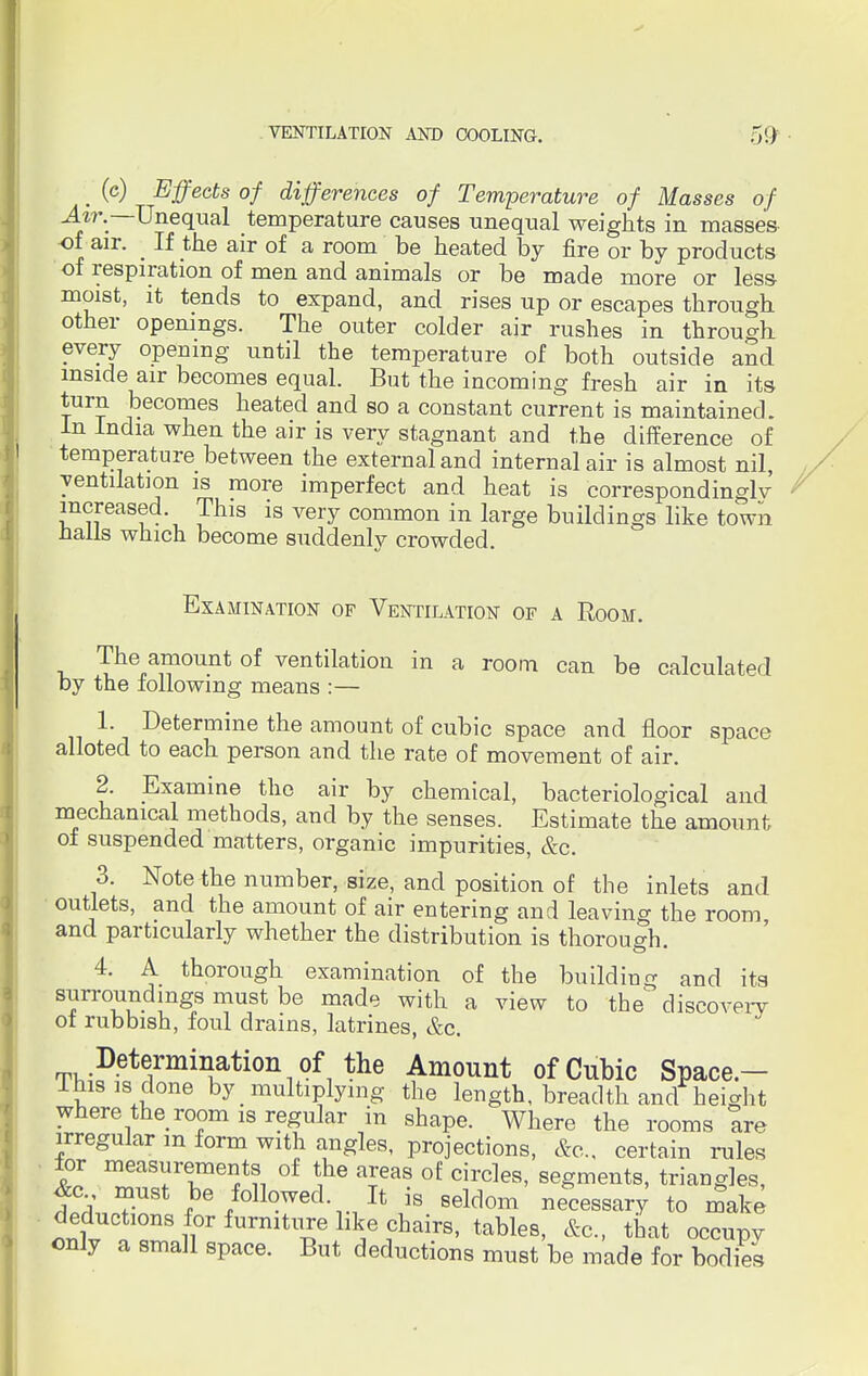 . (c) Effects of differences of Temperature of Masses of Air..—Unequal temperature causes unequal weights in masses of air. ■ If the air of a room be heated by fire or by products of respiration of men and animals or be made more or less- moist, it tends to expand, and rises up or escapes through other openings. The outer colder air rushes in through every opening until the temperature of both outside and inside air becomes equal. But the incoming fresh air in its turn becomes heated and so a constant current is maintained. In India when the air is very stagnant and the difference of temperature between the external and internal air is almost nil, ventilation is more imperfect and heat is correspondingly increased This is very common in large buildings like town nails which become suddenly crowded. Examination of Ventilation of a Room. The amount of ventilation in a room can be calculated by the following means :— 1. Determine the amount of cubic space and floor space alloted to each person and the rate of movement of air. 2. Examine the air by chemical, bacteriological and mechanical methods, and by the senses. Estimate the amount of suspended matters, organic impurities, &c. 3. Note the number, size, and position of the inlets and outlets, and the amount of air entering and leaving the room, and particularly whether the distribution is thorough. 4. A thorough examination of the building and its surroundings must be made with a view to the' discovery of rubbish, foul drains, latrines, &c. Determination of the Amount of Cubic Space.- Ihisis done by multiplying the length, breadth and height where the room is regular in shape. Where the rooms Ire irregular m form with angles, projections, &c, certain rules for measurements of the areas of circles, segments, triangles, &c must be followed It is seldom necessary to make deductions for furniture like chairs, tables, &c, that occupy only a small space. But deductions must be made for bodies