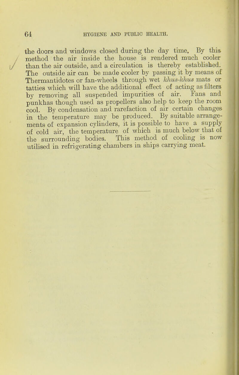 the doors and windows closed during the day time. By this method the air inside the house is rendered much cooler than the air outside, and a circulation is thereby established. The outside air can be made cooler by passing it by means of Thermantidotes or fan-wheels through wet khus-khus mats or tatties which will have the additional effect of acting as filters by removing all suspended impurities of air. Fans and punkhas though used as propellers also help to keep the room cool. By condensation and rarefaction of air certain changes in the temperature may be produced. By suitable arrange- ments of expansion cylinders, it is possible to have a supply of cold air, the temperature of which is much below that of the surrounding bodies. This method of cooling is now utilised in refrigerating chambers in ships carrying meat.