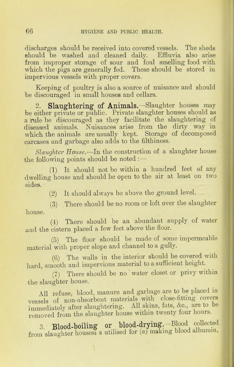 discharges should be received into covered vessels. The sheds should be washed and cleaned daily. Effluvia also arise from improper storage of sour and foul smelling food with which the pigs are generally fed. These should be stored in impervious vessels with proper covers. Keeping of poultry is also a source of nuisance and should be discouraged in small houses and cellars. 2. Slaughtering of Animals.—Slaughter houses may be either private or public. Private slaughter houses should as a rule be discouraged as they facilitate the slaughtering of diseased animals. Nuisances arise from the dirty way in which the animals are usually kept. Storage of decomposed carcases and garbage also adds to the filthiness. Slaughter House.—In the construction of a slaughter house the following points should be noted : — (1) It should not be within a hundred feet of any dwelling house and should be open to the air at least on two sides. (2) It should always be above the ground level. (3) There should be no room or loft over the slaughter house. (4) There should be an abundant supply of water and the cistern placed a few feet above the floor. (5) The floor should be made of some impermeable material with proper slope and channel to a gully. (6) The walls in the interior should be covered with hard, smooth and impervious material to a sufficient height. (7) There should be no ' water closet or privy within the slaughter house. All refuse, blood, manure and garbage are to be placed in vessels of non-absorbent materials with close-fitting covers immediately after slaughtering. All skins, fats, &c, are to be removed from the slaughter house within twenty four hours. 3 Blood-boiling or blood-drying. -Blood collected from slaughter housesi s utilised for (a) making blood albumin,