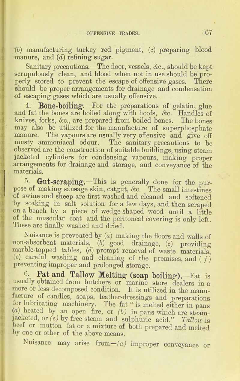 (6) manufacturing turkey red pigment, (c) preparing blood manure, and (d) refining sugar. Sanitary precautions.—The floor, vessels, &c, should be kept scrupulously clean, and blood when not in use should be pro- perly stored to prevent the escape of offensive gases. There should be proper arrangements for drainage and condensation of escaping gases which are usually offensive. 4. Bone-boiling.—For the preparations of gelatin, glue and fat the bones are boiled along with hoofs, &c. Handles of knives, forks, &c, are prepared from boiled bones. The bones may also be utilized for the manufacture of superphosphate manure. The vapours are usually very offensive and give off musty ammoniacal odour. The sanitary precautions to be observed are the construction of suitable buildings, using steam jacketed cylinders for condensing vapours, making proper arrangements for drainage and storage, and conveyance of the materials. 5. Gut-scraping.—This is generally done for the pur- pose of making sausage skin, catgut, &c. The small intestines of swine and sheep are first washed and cleaned and softened 'by soaking in salt solution for a few days, and then scraped on a bench by a piece of wedge-shaped wood until a little of the muscular coat and the peritoneal covering is only left. These are finally washed and dried. Nuisance is prevented by (a) making the floors and walls of non-absorbent materials, (6) good drainage, (c) providing marble-topped tables, (d) prompt removal of waste materials, (e) careful ^ washing and cleaning of the premises, and (/) preventing improper and prolonged storage. 6. Fat and Tallow Meltinff (soap boiling).—Fat is usually obtained from butchers or marine store dealers in a more or less decomposed condition. It is utilized in the manu- facture of candles, soaps, leather-dressings and preparations for lubricating machinery. The fat  is melted either in pans (a) heated by an open fire, or (b) in pans which are steam- jacketed, or (c) by free steam and sulphuric acid. Tallow is beef or mutton fat or a mixture of both prepared and melted by one or other of the above means. Nuisance may arise from—fa; improper conveyance or