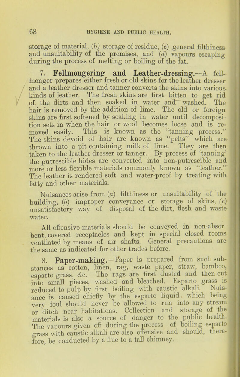 storage of material, (b) storage of residue, (c) general filthiness and unsuitability of the premises, and (d) vapours escaping during the process of melting or boiling of the fat. 7. Fellmongerin^ and Leather-dressing.—A fell- monger prepares either fresh or old skins for the leather dresser and a leather dresser and tanner converts the skins into various kinds of leather. The fresh skins are first bitten to get rid of the dirts and then soaked in water and' washed. The hair is removed by the addition of lime. The old or foreign skins are first softened by soaking in water until decomposi- tion sets in when the hair or wool becomes loose and is re- moved easily. This is known as the tanning process. The skins devoid of hair are known as pelts which are thrown into a pit containing milk of lime. They are then taken to the leather dresser or tanner. By process of 'tanning' the putrescible hides are converted into non-putrescible and more or less flexible materials commonly known as leather. The leather is rendered soft and water-proof by treating with fatty and other materials. Nuisances arise from (a) filthiness or unsuitability of the building, (b) improper conveyance or storage of skins, (c) unsatisfactory way of disposal of the dirt, flesh and waste water. All offensive materials should be conveyed in non-absor- bent, covered receptacles and kept in special closed rooms ventilated by means of air shafts. General precautions are the same as indicated for other trades before. 8. Paper-making.—Paper is prepared from such sub- stances as cotton, linen, rag, waste paper, straw, bamboo, esparto grass, &c. The rags are first dusted and then cut into small pieces, washed and bleached. Esparto_ grass is reduced to pulp by first boiling with caustic alkali. Nuis- ance is caused chiefly by the esparto liquid, which being very foul should never be allowed to run into any stream or ditch near habitations. Collection and storage of the materials is also a source of danger to the public health. The vapours given off during the process of boiling esparto grass with caustic alkali are also offensive and should, there- fore, be conducted by a flue to a tall chimney.