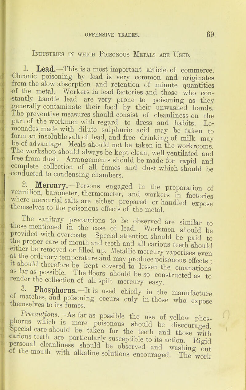 Industries in which Poisonous Metals are Used. 1- Lead.—This is a most important article of commerce. Chronic poisoning by lead is very common and originates from the slow absorption and retention of minute quantities of the metal. Workers in lead factories and those who con- stantly handle lead are very prone to poisoning as they generally contaminate their food by their unwashed hands. The preventive measures should consist of cleanliness on the part of the workmen with regard to dress and habits. Le- monades made with dilute sulphuric acid may be taken to form an insoluble salt of lead, and free drinking of milk may be of advantage. Meals should not be taken in the workrooms. The workshop should always be kept clean, well ventilated and free from dust. Arrangements should be made for rapid and complete collection of all fumes and dust which should be conducted to condensing chambers. 2. Mercury.—Persons engaged in the preparation of vermilion, barometer, thermometer, and workers in factories where mercurial salts are either prepared or handled expose themselves to the poisonous effects of the metal. The sanitary precautions to be observed are similar to those mentioned in the case of lead. Workmen should be provided with overcoats. Special attention should be paid to the proper care of mouth and teeth and all carious teeth should at the or^7Vf °r m!6d UP ,Metalli0 merCU^ vaP°rises even i i, l^ VeTa Ureand may produce poisonous effects ; it should therefore be kept covered to lessen the emanations tlXVe0^- Th/flr%Sh0uldbeS0 instructed as t render tiie collection of all spilt mercury easy. nf ^L^08^0™8*-^ is Used cMefly in the manufacture ot matches, and poisoning occurs only in those who exnose themselves to its fumes. 1 Precautions. - As far as possible the use of yellow phos- phorus which is more poisonous should be discouraged Special care should be taken for the teeth and those with carious tee h are particularly susceptible to its action. Rigid personal cleanliness should be observed and washing out of the mouth with alkaline solutions encouraged. The&work