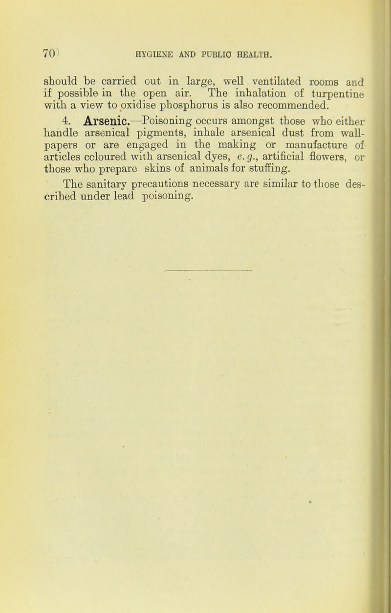 should be carried out in large, well ventilated rooms and if possible in the open air. The inhalation of turpentine with a view to oxidise phosphorus is also recommended. 4. Arsenic.—Poisoning occurs amongst those who either liandle arsenical pigments, inhale arsenical dust from wall- papers or are engaged in the making or manufacture of articles coloured with arsenical dyes, e. g., artificial flowers, or those who prepare skins of animals for stuffing. The sanitary precautions necessary are similar to those des- cribed under lead poisoning.
