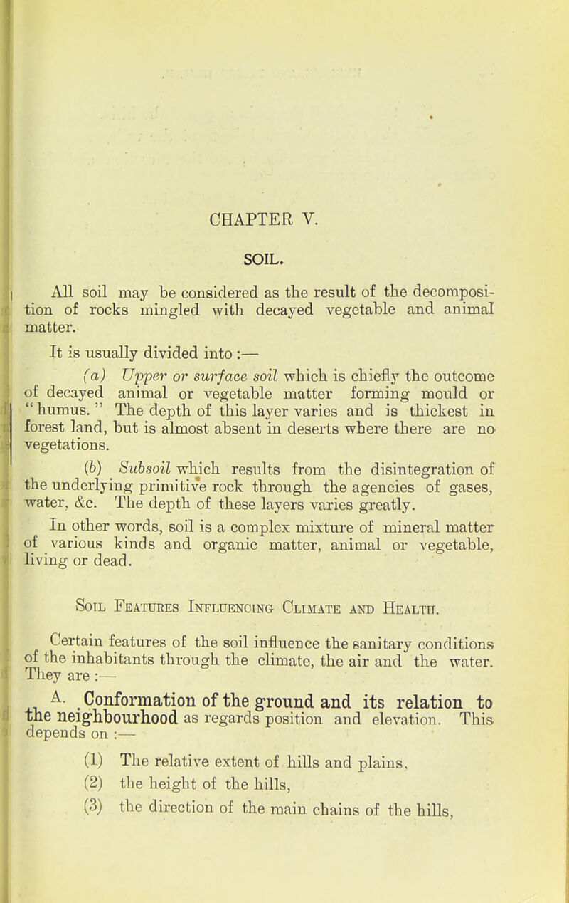 SOIL. All soil may be considered as the result of the decomposi- tion of rocks mingled with decayed vegetable and animal matter. It is usually divided into :— (a) Upper or surface soil which is chiefly the outcome of decayed animal or vegetable matter forming mould or humus. The depth of this layer varies and is thickest in forest land, but is almost absent in deserts where there are no vegetations. (b) Subsoil which results from the disintegration of the underlying primitive rock through the agencies of gases, water, &c. The depth of these layers varies greatly. In other words, soil is a complex mixture of mineral matter of various kinds and organic matter, animal or vegetable, living or dead. Soil Features Influencing Climate and Health. Certain features of the soil influence the sanitary conditions of the inhabitants through the climate, the air and the water. They are:— A. Conformation of the ground and its relation to the neighbourhood as regards position and elevation. This depends on :— (1) The relative extent of hills and plains, (2) the height of the hills, (3) the direction of the main chains of the hills,